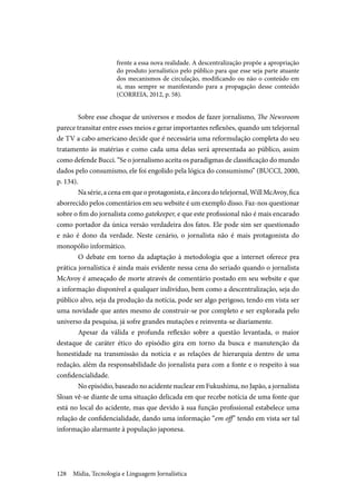 Mídia, Tecnologia e Linguagem Jornalística128
frente a essa nova realidade. A descentralização propõe a apropriação
do produto jornalístico pelo público para que esse seja parte atuante
dos mecanismos de circulação, modificando ou não o conteúdo em
si, mas sempre se manifestando para a propagação desse conteúdo
(CORREIA, 2012, p. 58).
Sobre esse choque de universos e modos de fazer jornalismo, The Newsroom
parece transitar entre esses meios e gerar importantes reflexões, quando um telejornal
de TV a cabo americano decide que é necessária uma reformulação completa do seu
tratamento às matérias e como cada uma delas será apresentada ao público, assim
como defende Bucci. “Se o jornalismo aceita os paradigmas de classificação do mundo
dados pelo consumismo, ele foi engolido pela lógica do consumismo” (BUCCI, 2000,
p. 134).
Na série, a cena em que o protagonista, e âncora do telejornal, Will McAvoy, fica
aborrecido pelos comentários em seu website é um exemplo disso. Faz-nos questionar
sobre o fim do jornalista como gatekeeper, e que este profissional não é mais encarado
como portador da única versão verdadeira dos fatos. Ele pode sim ser questionado
e não é dono da verdade. Neste cenário, o jornalista não é mais protagonista do
monopólio informático.
O debate em torno da adaptação à metodologia que a internet oferece pra
prática jornalística é ainda mais evidente nessa cena do seriado quando o jornalista
McAvoy é ameaçado de morte através de comentário postado em seu website e que
a informação disponível a qualquer indivíduo, bem como a descentralização, seja do
público alvo, seja da produção da notícia, pode ser algo perigoso, tendo em vista ser
uma novidade que antes mesmo de construir-se por completo e ser explorada pelo
universo da pesquisa, já sofre grandes mutações e reinventa-se diariamente.
Apesar da válida e profunda reflexão sobre a questão levantada, o maior
destaque de caráter ético do episódio gira em torno da busca e manutenção da
honestidade na transmissão da notícia e as relações de hierarquia dentro de uma
redação, além da responsabilidade do jornalista para com a fonte e o respeito à sua
confidencialidade.
No episódio, baseado no acidente nuclear em Fukushima, no Japão, a jornalista
Sloan vê-se diante de uma situação delicada em que recebe notícia de uma fonte que
está no local do acidente, mas que devido à sua função profissional estabelece uma
relação de confidencialidade, dando uma informação “em off” tendo em vista ser tal
informação alarmante à população japonesa.
 