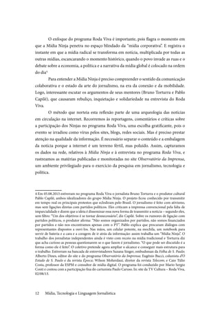 Mídia, Tecnologia e Linguagem Jornalística12
O enfoque do programa Roda Viva é importante, pois flagra o momento em
que a Mídia Ninja penetra no espaço blindado da “mídia corporativa”. E registra o
instante em que a mídia radical se transforma em notícia, multiplicada por todas as
outras mídias, escancarando o momento histórico, quando o povo invade as ruas e o
debate sobre a economia, a política e a narrativa da mídia global é colocado na ordem
do dia4.
Para entender a Mídia Ninja é preciso compreender o sentido da comunicação
colaborativa e o estado da arte do jornalismo, na era da conexão e da mobilidade.
Logo, interessante escutar os argumentos de seus mentores (Bruno Torturra e Pablo
Capilé), que causaram rebuliço, inquietação e solidariedade na entrevista do Roda
Viva.
O método que norteia esta reflexão parte de uma arqueologia das notícias
em circulação na internet. Recorremos às reportagens, comentários e críticas sobre
a participação dos Ninjas no programa Roda Viva, uma escolha gratificante, pois o
evento se irradiou como vírus pelos sites, blogs, redes sociais. Mas é preciso prestar
atenção na qualidade da informação. É necessário separar o conteúdo e a embalagem
da notícia porque a internet é um terreno fértil, mas poluído. Assim, capturamos
os dados na rede, relativos à Mídia Ninja e à entrevista no programa Roda Viva, e
rastreamos as matérias publicadas e monitoradas no site Observatório da Imprensa,
um ambiente privilegiado para o exercício da pesquisa em jornalismo, tecnologia e
política.
4 Em 05.08.2013 estiveram no programa Roda Viva o jornalista Bruno Torturra e o produtor cultural
Pablo Capilé, ambos idealizadores do grupo Mídia Ninja. O projeto ficou conhecido por transmitir
em tempo real os principais protestos que eclodiram pelo Brasil. O jornalismo é feito com ativismo,
mas sem ligações diretas com partidos políticos. Eles criticam a imprensa convencional pela falta de
imparcialidade e dizem que a ideia é disseminar essa nova forma de transmitir a notícia – segundo eles,
sem filtro: “Um dos objetivos é se tornar desnecessário”, diz Capilé. Sobre os rumores de ligação com
partidos políticos, o produtor afirma: “Não somos organizados por partidos, não somos financiados
por partidos e não nos encontramos apenas com o PT”. Pablo explica que procuram diálogos com
representantes dispostos a ouvi-los. Nas mãos, um celular potente, na mochila, um notebook para
servir de bateria e a cara e a coragem de ir atrás da informação: assim trabalha um “Mídia Ninja”. O
trabalho dos jornalistas independentes ainda é visto com receio na mídia tradicional e Torturra diz
que acha curioso as pessoas questionarem se o que fazem é jornalismo. “O que pode ser discutido é a
forma como ele é feito”. O coletivo pretende agora ampliar o alcance e conseguir mais estrutura para
o trabalho. Estiveram na bancada de entrevistadores Suzana Singer, ombudsman da Folha de S. Paulo;
Alberto Dines, editor do site e do programa Observatório da Imprensa; Eugênio Bucci, colunista d’O
Estado de S. Paulo e da revista Época; Wilson Moherdaui, diretor da revista Telecom; e Caio Túlio
Costa, professor da ESPM e consultor de mídia digital. O programa foi conduzido por Mario Sergio
Conti e contou com a participação fixa do cartunista Paulo Caruso. In: site da TV Cultura – Roda Viva,
02/08/13.
 