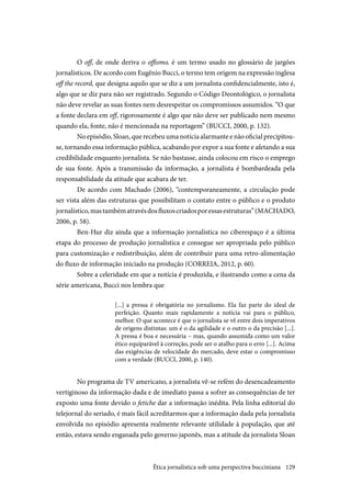 129
O off, de onde deriva o offismo, é um termo usado no glossário de jargões
jornalísticos. De acordo com Eugênio Bucci, o termo tem origem na expressão inglesa
off the record, que designa aquilo que se diz a um jornalista confidencialmente, isto é,
algo que se diz para não ser registrado. Segundo o Código Deontológico, o jornalista
não deve revelar as suas fontes nem desrespeitar os compromissos assumidos. “O que
a fonte declara em off, rigorosamente é algo que não deve ser publicado nem mesmo
quando ela, fonte, não é mencionada na reportagem” (BUCCI, 2000, p. 132).
No episódio, Sloan, que recebeu uma notícia alarmante e não oficial precipitou-
se, tornando essa informação pública, acabando por expor a sua fonte e afetando a sua
credibilidade enquanto jornalista. Se não bastasse, ainda colocou em risco o emprego
de sua fonte. Após a transmissão da informação, a jornalista é bombardeada pela
responsabilidade da atitude que acabara de ter.
De acordo com Machado (2006), “contemporaneamente, a circulação pode
ser vista além das estruturas que possibilitam o contato entre o público e o produto
jornalístico,mastambématravésdosfluxoscriadosporessasestruturas”(MACHADO,
2006, p. 58).
Ben-Hur diz ainda que a informação jornalística no ciberespaço é a última
etapa do processo de produção jornalística e consegue ser apropriada pelo público
para customização e redistribuição, além de contribuir para uma retro-alimentação
do fluxo de informação iniciado na produção (CORREIA, 2012, p. 60).
Sobre a celeridade em que a notícia é produzida, e ilustrando como a cena da
série americana, Bucci nos lembra que
[...] a pressa é obrigatória no jornalismo. Ela faz parte do ideal de
perfeição. Quanto mais rapidamente a notícia vai para o público,
melhor. O que acontece é que o jornalista se vê entre dois imperativos
de origens distintas: um é o da agilidade e o outro o da precisão [...].
A pressa é boa e necessária – mas, quando assumida como um valor
ético equiparável à correção, pode ser o atalho para o erro [...]. Acima
das exigências de velocidade do mercado, deve estar o compromisso
com a verdade (BUCCI, 2000, p. 140).
No programa de TV americano, a jornalista vê-se refém do desencadeamento
vertiginoso da informação dada e de imediato passa a sofrer as consequências de ter
exposto uma fonte devido o fetiche dar a informação inédita. Pela linha editorial do
telejornal do seriado, é mais fácil acreditarmos que a informação dada pela jornalista
envolvida no episódio apresenta realmente relevante utilidade à população, que até
então, estava sendo enganada pelo governo japonês, mas a atitude da jornalista Sloan
Ética jornalística sob uma perspectiva bucciniana
 