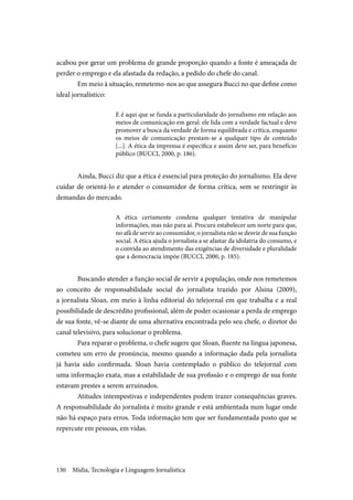 Mídia, Tecnologia e Linguagem Jornalística130
acabou por gerar um problema de grande proporção quando a fonte é ameaçada de
perder o emprego e ela afastada da redação, a pedido do chefe do canal.
Em meio à situação, remetemo-nos ao que assegura Bucci no que define como
ideal jornalístico:
E é aqui que se funda a particularidade do jornalismo em relação aos
meios de comunicação em geral: ele lida com a verdade factual e deve
promover a busca da verdade de forma equilibrada e crítica, enquanto
os meios de comunicação prestam-se a qualquer tipo de conteúdo
[...]. A ética da imprensa é específica e assim deve ser, para benefício
público (BUCCI, 2000, p. 186).
Ainda, Bucci diz que a ética é essencial para proteção do jornalismo. Ela deve
cuidar de orientá-lo e atender o consumidor de forma crítica, sem se restringir às
demandas do mercado.
A ética certamente condena qualquer tentativa de manipular
informações, mas não para aí. Procura estabelecer um norte para que,
no afã de servir ao consumidor, o jornalista não se desvie de sua função
social. A ética ajuda o jornalista a se afastar da idolatria do consumo, e
o convida ao atendimento das exigências de diversidade e pluralidade
que a democracia impõe (BUCCI, 2000, p. 185).
Buscando atender a função social de servir a população, onde nos remetemos
ao conceito de responsabilidade social do jornalista trazido por Alsina (2009),
a jornalista Sloan, em meio à linha editorial do telejornal em que trabalha e a real
possibilidade de descrédito profissional, além de poder ocasionar a perda de emprego
de sua fonte, vê-se diante de uma alternativa encontrada pelo seu chefe, o diretor do
canal televisivo, para solucionar o problema.
Para reparar o problema, o chefe sugere que Sloan, fluente na língua japonesa,
cometeu um erro de pronúncia, mesmo quando a informação dada pela jornalista
já havia sido confirmada. Sloan havia contemplado o público do telejornal com
uma informação exata, mas a estabilidade de sua profissão e o emprego de sua fonte
estavam prestes a serem arruinados.
Atitudes intempestivas e independentes podem trazer consequências graves.
A responsabilidade do jornalista é muito grande e está ambientada num lugar onde
não há espaço para erros. Toda informação tem que ser fundamentada posto que se
repercute em pessoas, em vidas.
 