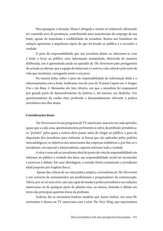 131
Para apaziguar a situação, Sloan é obrigada a mentir no telejornal, afirmando
ter cometido erro de pronúncia, contribuindo para manutenção do emprego de sua
fonte, apesar de manchada a credibilidade da jornalista. Restou aos bastidores da
redação aprisionar a arquitetura fajuta do que foi levado ao público e a esconder a
verdade.
O peso da responsabilidade que um jornalista detém ao relacionar-se com
a fonte e levar ao público uma informação manipulada, distorcida de maneira
deliberada, nos é apresentada ainda no episódio de The Newsroom pelo protagonista
do seriado ao afirmar que a equipe do telejornal é a notícia e eles saberão pelo resto da
vida que mentiram, carregando assim o seu peso.
Na mesma linha, sobre o peso da responsabilidade da informação dada e o
relacionamento com a fonte, lembramo-nos do caso de Truman Capote em A Sangue
Frio e do filme A Montanha dos Sete Abutres, em que o jornalista foi responsável
por grande parte do desenvolvimento da história e, até mesmo, seu desfecho. Um
questionamento de cunho ético profundo e demasiadamente relevante à prática
jornalística nos dias atuais.
Considerações finais
The Newsroom é só um programa de TV americano, mas traz em cada episódio,
quase que a cada cena, questionamentos pertinentes à esfera da profissão jornalística:
os “portões” pelos quais a notícia deve passar antes de chegar ao público, o grau de
disposição dos jornalistas para enfrentar as forças que são aplicadas pelos padrões
mercadológicos, os objetivos dos anunciantes das empresas midiáticas e, por fim, se o
jornalismo, em especial o telejornalismo, suporta informar toda a verdade.
A série é uma ode ao jornalismo ideal do ponto de vista da responsabilidade em
informar ao público a verdade dos fatos, sua responsabilidade social em incomodar
e provocar o debate. Em suas abordagens, o seriado ilustra exatamente o jornalismo
ideal proposto por Eugênio Bucci.
Apesar das críticas de ser uma prática utópica, o jornalismo de The Newsroom
é um universo de ensinamentos aos profissionais e pesquisadores da comunicação.
Talvez, por ser só uma série, não seja capaz de mudar a prática jornalística nas redações
americanas ou de qualquer parte do planeta mas, ao menos, fomenta o debate em
torno das principais questões éticas da profissão.
Todavia, faz-se necessário lembrar também que Aaron Sorkin, nos anos 90,
reinventou o drama na TV americana com a série The West Wing, que representava
Ética jornalística sob uma perspectiva bucciniana
 