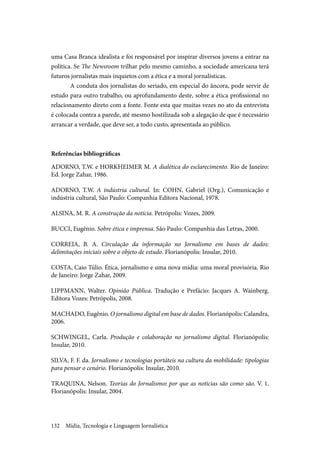 Mídia, Tecnologia e Linguagem Jornalística132
uma Casa Branca idealista e foi responsável por inspirar diversos jovens a entrar na
política. Se The Newsroom trilhar pelo mesmo caminho, a sociedade americana terá
futuros jornalistas mais inquietos com a ética e a moral jornalísticas.
A conduta dos jornalistas do seriado, em especial do âncora, pode servir de
estudo para outro trabalho, ou aprofundamento deste, sobre a ética profissional no
relacionamento direto com a fonte. Fonte esta que muitas vezes no ato da entrevista
é colocada contra a parede, até mesmo hostilizada sob a alegação de que é necessário
arrancar a verdade, que deve ser, a todo custo, apresentada ao público.
Referências bibliográficas
ADORNO, T.W. e HORKHEIMER M. A dialética do esclarecimento. Rio de Janeiro:
Ed. Jorge Zahar, 1986.
ADORNO, T.W. A indústria cultural. In: COHN, Gabriel (Org.), Comunicação e
indústria cultural, São Paulo: Companhia Editora Nacional, 1978.
ALSINA, M. R. A construção da notícia. Petrópolis: Vozes, 2009.
BUCCI, Eugênio. Sobre ética e imprensa. São Paulo: Companhia das Letras, 2000.
CORREIA, B. A. Circulação da informação no Jornalismo em bases de dados:
delimitações iniciais sobre o objeto de estudo. Florianópolis: Insular, 2010.
COSTA, Caio Túlio. Ética, jornalismo e uma nova mídia: uma moral provisória. Rio
de Janeiro: Jorge Zahar, 2009.
LIPPMANN, Walter. Opinião Pública. Tradução e Prefácio: Jacques A. Wainberg.
Editora Vozes: Petrópolis, 2008.
MACHADO, Eugênio. O jornalismo digital em base de dados. Florianópolis: Calandra,
2006.
SCHWINGEL, Carla. Produção e colaboração no jornalismo digital. Florianópolis:
Insular, 2010.
SILVA, F. F. da. Jornalismo e tecnologias portáteis na cultura da mobilidade: tipologias
para pensar o cenário. Florianópolis: Insular, 2010.
TRAQUINA, Nelson. Teorias do Jornalismo: por que as notícias são como são. V. 1.
Florianópolis: Insular, 2004.
 