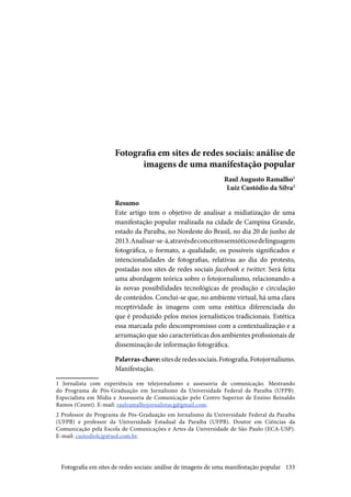 133
Fotografia em sites de redes sociais: análise de
imagens de uma manifestação popular
Raul Augusto Ramalho1
Luiz Custódio da Silva2
Resumo
Este artigo tem o objetivo de analisar a midiatização de uma
manifestação popular realizada na cidade de Campina Grande,
estado da Paraíba, no Nordeste do Brasil, no dia 20 de junho de
2013.Analisar-se-á,atravésdeconceitossemióticosedelinguagem
fotográfica, o formato, a qualidade, os possíveis significados e
intencionalidades de fotografias, relativas ao dia do protesto,
postadas nos sites de redes sociais facebook e twitter. Será feita
uma abordagem teórica sobre o fotojornalismo, relacionando-a
às novas possibilidades tecnológicas de produção e circulação
de conteúdos. Conclui-se que, no ambiente virtual, há uma clara
receptividade às imagens com uma estética diferenciada do
que é produzido pelos meios jornalísticos tradicionais. Estética
essa marcada pelo descompromisso com a contextualização e a
arrumação que são características dos ambientes profissionais de
disseminação de informação fotográfica.
Palavras-chave:sitesderedessociais.Fotografia.Fotojornalismo.
Manifestação.
1 Jornalista com experiência em telejornalismo e assessoria de comunicação. Mestrando
do Programa de Pós-Graduação em Jornalismo da Universidade Federal da Paraíba (UFPB).
Especialista em Mídia e Assessoria de Comunicação pelo Centro Superior de Ensino Reinaldo
Ramos (Cesrei). E-mail: raulramalhojornalistacg@gmail.com.
2 Professor do Programa de Pós-Graduação em Jornalismo da Universidade Federal da Paraíba
(UFPB) e professor da Universidade Estadual da Paraíba (UFPB). Doutor em Ciências da
Comunicação pela Escola de Comunicações e Artes da Universidade de São Paulo (ECA-USP).
E-mail: custodiolcjp@uol.com.br.
Fotografia em sites de redes sociais: análise de imagens de uma manifestação popular
 