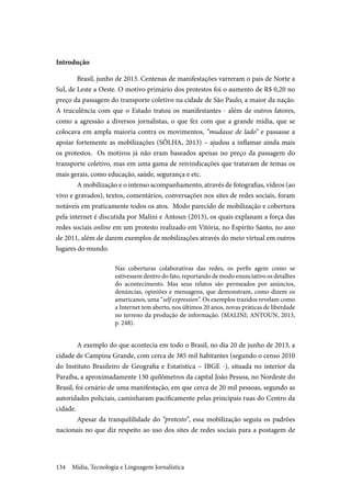 Mídia, Tecnologia e Linguagem Jornalística134
Introdução
Brasil, junho de 2013. Centenas de manifestações varreram o país de Norte a
Sul, de Leste a Oeste. O motivo primário dos protestos foi o aumento de R$ 0,20 no
preço da passagem do transporte coletivo na cidade de São Paulo, a maior da nação.
A truculência com que o Estado tratou os manifestantes - além de outros fatores,
como a agressão a diversos jornalistas, o que fez com que a grande mídia, que se
colocava em ampla maioria contra os movimentos, “mudasse de lado” e passasse a
apoiar fortemente as mobilizações (SÔLHA, 2013) – ajudou a inflamar ainda mais
os protestos. Os motivos já não eram baseados apenas no preço da passagem do
transporte coletivo, mas em uma gama de reivindicações que tratavam de temas os
mais gerais, como educação, saúde, segurança e etc.
A mobilização e o intenso acompanhamento, através de fotografias, vídeos (ao
vivo e gravados), textos, comentários, conversações nos sites de redes sociais, foram
notáveis em praticamente todos os atos. Modo parecido de mobilização e cobertura
pela internet é discutida por Malini e Antoun (2013), os quais explanam a força das
redes sociais online em um protesto realizado em Vitória, no Espírito Santo, no ano
de 2011, além de darem exemplos de mobilizações através do meio virtual em outros
lugares do mundo.
Nas coberturas colaborativas das redes, os perfis agem como se
estivessem dentro do fato, reportando de modo enunciativo os detalhes
do acontecimento. Mas seus relatos são permeados por anúncios,
denúncias, opiniões e mensagens, que demonstram, como dizem os
americanos, uma “self expression”. Os exemplos trazidos revelam como
a Internet tem aberto, nos últimos 20 anos, novas práticas de liberdade
no terreno da produção de informação. (MALINI; ANTOUN, 2013,
p. 248).
A exemplo do que acontecia em todo o Brasil, no dia 20 de junho de 2013, a
cidade de Campina Grande, com cerca de 385 mil habitantes (segundo o censo 2010
do Instituto Brasileiro de Geografia e Estatística – IBGE -), situada no interior da
Paraíba, a aproximadamente 130 quilômetros da capital João Pessoa, no Nordeste do
Brasil, foi cenário de uma manifestação, em que cerca de 20 mil pessoas, segundo as
autoridades policiais, caminharam pacificamente pelas principais ruas do Centro da
cidade.
Apesar da tranquililidade do “protesto”, essa mobilização seguiu os padrões
nacionais no que diz respeito ao uso dos sites de redes sociais para a postagem de
 