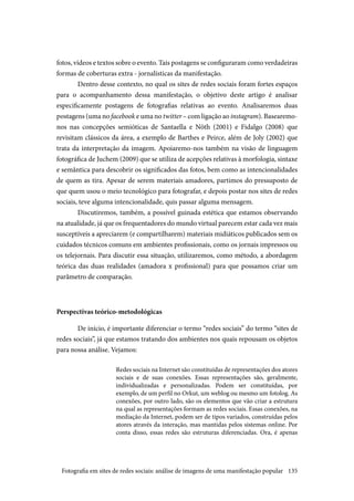 135
fotos, vídeos e textos sobre o evento. Tais postagens se configuraram como verdadeiras
formas de coberturas extra - jornalísticas da manifestação.
Dentro desse contexto, no qual os sites de redes sociais foram fortes espaços
para o acompanhamento dessa manifestação, o objetivo deste artigo é analisar
especificamente postagens de fotografias relativas ao evento. Analisaremos duas
postagens (uma no facebook e uma no twitter – com ligação ao instagram). Basearemo-
nos nas concepções semióticas de Santaella e Nöth (2001) e Fidalgo (2008) que
revisitam clássicos da área, a exemplo de Barthes e Peirce, além de Joly (2002) que
trata da interpretação da imagem. Apoiaremo-nos também na visão de linguagem
fotográfica de Juchem (2009) que se utiliza de acepções relativas à morfologia, sintaxe
e semântica para descobrir os significados das fotos, bem como as intencionalidades
de quem as tira. Apesar de serem materiais amadores, partimos do pressuposto de
que quem usou o meio tecnológico para fotografar, e depois postar nos sites de redes
sociais, teve alguma intencionalidade, quis passar alguma mensagem.
Discutiremos, também, a possível guinada estética que estamos observando
na atualidade, já que os frequentadores do mundo virtual parecem estar cada vez mais
susceptíveis a apreciarem (e compartilharem) materiais midiáticos publicados sem os
cuidados técnicos comuns em ambientes profissionais, como os jornais impressos ou
os telejornais. Para discutir essa situação, utilizaremos, como método, a abordagem
teórica das duas realidades (amadora x profissional) para que possamos criar um
parâmetro de comparação.
Perspectivas teórico-metodológicas
De início, é importante diferenciar o termo “redes sociais” do termo “sites de
redes sociais”, já que estamos tratando dos ambientes nos quais repousam os objetos
para nossa análise. Vejamos:
Redes sociais na Internet são constituídas de representações dos atores
sociais e de suas conexões. Essas representações são, geralmente,
individualizadas e personalizadas. Podem ser constituídas, por
exemplo, de um perfil no Orkut, um weblog ou mesmo um fotolog. As
conexões, por outro lado, são os elementos que vão criar a estrutura
na qual as representações formam as redes sociais. Essas conexões, na
mediação da Internet, podem ser de tipos variados, construídas pelos
atores através da interação, mas mantidas pelos sistemas online. Por
conta disso, essas redes são estruturas diferenciadas. Ora, é apenas
Fotografia em sites de redes sociais: análise de imagens de uma manifestação popular
 