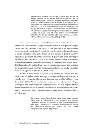 Mídia, Tecnologia e Linguagem Jornalística136
por conta desta mediação específica que é possível a um ator ter, por
exemplo, centenas ou, até mesmo, milhares de conexões, que são
mantidas apenas com o auxílio das ferramentas técnicas. Assim, redes
sociais na Internet podem ser muito maiores e mais amplas que as
redes offline, com um potencial de informação que está presente nessas
conexões. [...] As redes sociais também devem ser diferenciadas dos
sites que as suportam. Enquanto a rede social é uma metáfora utilizada
para o estudo do grupo que se apropria de um determinado sistema,
o sistema, em si, não é uma rede social, embora possa compreender
várias delas. Os sites que suportam redes sociais são conhecidos como
“sites de redes sociais” (RECUERO, 2009, p. 40-41).
Nota-se, então, uma forte potencialidade no alcance das interações nos sites de
redes sociais. Tais interações (configuradas através de vídeos, fotos, gravuras, simples
comentários e etc.) diversas vezes suprem lacunas jornalísticas, na transmissão de
acontecimentos. De acordo com Recuero (2009) as redes sociais podem complementar
a prática jornalística, atuar como fontes e nesses espaços “é possível encontrar
especialistas que podem auxiliar na construção de pautas, bem como informações
em primeira mão” (RECUERO, 2009, p. 46). Porém, a mesma autora, reconhecendo
as dificuldades de contextualização nos sites de redes sociais, diz que “as informações
difundidas pelas redes sociais não precisam, necessariamente, ter um valor-notícia ou
um compromisso social, como teoricamente, as jornalísticas (ou aquelas produzidas
pelos veículos) precisam” (RECUERO, 2009, p. 50).
Os sites de redes sociais, na verdade, fazem parte de um contexto bem mais
amplo propiciado pelo avanço da tecnologia e pela expansão da internet. Hoje, o meio
virtual é uma extensão da vida real, uma forma de vida, um bios midiático, como
define Sodré (2009). Várias características emergem dessa realidade norteada pela
tecnologia e pelas interações através dos meios virtuais. No que tange ao interesse
deste artigo, vamos discutir os impactos dessa realidade intensamente midiatizada na
área da comunicação, seja ela jornalística ou não. Nesse sentido, Ramonet (2012, p.
27) coloca que:
Nós passamos da era das mídias de massa para a era da massa de
mídias. Antes, as “mídias-sol”, no centro do sistema, determinavam
a gravitação universal da comunicação e da informação em torno
delas. Agora, “mídias-poeira”, espalhadas pelo conjunto do sistema,
são capazes de se aglutinar para constituir, em certas ocasiões,
superplataformas midiáticas gigantescas...
 