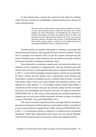 137
O autor aborda ainda a atuação dos usuários da rede dentro do ambiente
virtual. Para ele, o aumento de possibilidades é bastante positivo para a abertura de
canais comunicacionais:
Nós saímos de um sistema mídia-cêntrico para um sistema eu-cêntrico,
em que cada internauta possui o poder de comunicar sons, textos,
imagens, de trocar informações, de redistribuí-las, de misturá-las a
diversos documentos, de realizar suas próprias fotos ou vídeos e de
colocá-los na rede, onde massas de pessoas vão vê-las e, por sua vez,
participar, discutir, contribuir, fazer circular. O desenvolvimento das
redes sociais renova, assim, o projeto de uma democratização da
informação (RAMONET, 2012, p. 28, grifo do autor).
Tratando também de questões relacionadas às mudanças ocasionadas pelo
desenvolvimento da internet e pela expansão dos meios interativos, Malini e Antoun
(2013) convergem com Ramonet (2012) no que diz respeito à liberação do polo
emissor. Defendem que a mídia tradicional, não mais detentora do poder unilateral
de informar, sucumbe às irradiações do ambiente virtual.
Nessa perspectiva, as mudanças causadas pelo crescimento das relações nos
ambientes virtuais expandem-se vertiginosamente. Uma das alterações passa pelo
sentido estético do que se torna apreciável pelas pessoas. Segundo Fernandes (2011,
p. 329), “[...] o teor estético de qualquer manancial sígnico consiste em sua capacidade
de alterar o animus do leitor, porque o leva a experimentar certas sensações que
transcendem o mundo da realidade concreta e imediata” (grifo do autor). O mesmo
autor destaca ainda a forma como somos abalados pela experiência estética, o que
segundo ele, é algo subjetivo: “[...] as estratégias estéticas passam despercebidas à
consciência do leitor comum, onde quer que ocorram, porque ela não é da origem
do cálculo e da racionalidade, mas do fascínio, do sentir e do reagir ao sentimento”
(FERNANDES, 2011, p. 340). Assim, o leitor experimentaria sensações emanadas de
categorias que vão, entre outras, do belo ao grotesco, do bonito ao trágico, do sublime
ao cômico (SOURIAU, 1973 apud FERNANDES, 2011).
Mas, mesmo aceitando a experiência estética como algo subjetivo, entendemos
queaspessoassãoexpostas,dediversasformas,acertospadrõesestéticos,comobjetivos
os mais variados possíveis. Segundo Hauser (1984), citado por FERNANDES (2011,
p.329), “[...] os mecanismos estéticos se integram e se compõem com as orientações
ideológicas”. Diante disso, depreendemos que mesmo com uma suposta liberdade,
existe um direcionamento que leva as pessoas a criarem suas categorias estéticas.
Fotografia em sites de redes sociais: análise de imagens de uma manifestação popular
 