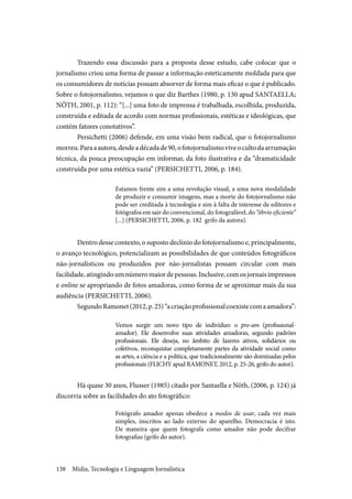 Mídia, Tecnologia e Linguagem Jornalística138
Trazendo essa discussão para a proposta desse estudo, cabe colocar que o
jornalismo criou uma forma de passar a informação esteticamente moldada para que
os consumidores de notícias possam absorver de forma mais eficaz o que é publicado.
Sobre o fotojornalismo, vejamos o que diz Barthes (1980, p. 130 apud SANTAELLA;
NÖTH, 2001, p. 112): “[...] uma foto de imprensa é trabalhada, escolhida, produzida,
construída e editada de acordo com normas profissionais, estéticas e ideológicas, que
contém fatores conotativos”.
Persichetti (2006) defende, em uma visão bem radical, que o fotojornalismo
morreu.Paraaautora,desdeadécadade90,ofotojornalismoviveocultodaarrumação
técnica, da pouca preocupação em informar, da foto ilustrativa e da “dramaticidade
construída por uma estética vazia” (PERSICHETTI, 2006, p. 184).
Estamos frente sim a uma revolução visual, a uma nova modalidade
de produzir e consumir imagens, mas a morte do fotojornalismo não
pode ser creditada à tecnologia e sim à falta de interesse de editores e
fotógrafos em sair do convencional, do fotografável, do “óbvio eficiente”
[...] (PERSICHETTI, 2006, p. 182 grifo da autora).
Dentro desse contexto, o suposto declínio do fotojornalismo e, principalmente,
o avanço tecnológico, potencializam as possibilidades de que conteúdos fotográficos
não-jornalísticos ou produzidos por não-jornalistas possam circular com mais
facilidade,atingindoumnúmeromaiordepessoas.Inclusive,comosjornaisimpressos
e online se apropriando de fotos amadoras, como forma de se aproximar mais da sua
audiência (PERSICHETTI, 2006).
SegundoRamonet(2012,p.25)“acriaçãoprofissionalcoexistecomaamadora”:
Vemos surgir um novo tipo de indivíduo: o pro-am (profissional-
amador). Ele desenvolve suas atividades amadoras, segundo padrões
profissionais. Ele deseja, no âmbito de lazeres ativos, solidários ou
coletivos, reconquistar completamente partes da atividade social como
as artes, a ciência e a política, que tradicionalmente são dominadas pelos
profissionais (FLICHY apud RAMONET, 2012, p. 25-26, grifo do autor).
Há quase 30 anos, Flusser (1985) citado por Santaella e Nöth, (2006, p. 124) já
discorria sobre as facilidades do ato fotográfico:
Fotógrafo amador apenas obedece a modos de usar, cada vez mais
simples, inscritos ao lado externo do aparelho. Democracia é isto.
De maneira que quem fotografa como amador não pode decifrar
fotografias (grifo do autor).
 