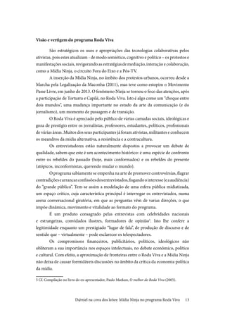 13
Visão e vertigem do programa Roda Viva
São estratégicos os usos e apropriações das tecnologias colaborativas pelos
ativistas, pois estes atualizam - de modo semiótico, cognitivo e político – os protestos e
manifestaçõessociais,revigorandoasestratégiasdemediação,interaçãoecolaboração,
como a Mídia Ninja, o circuito Fora do Eixo e a Pós-TV.
A inserção da Mídia Ninja, no âmbito dos protestos urbanos, ocorreu desde a
Marcha pela Legalização da Maconha (2011), mas teve como estopim o Movimento
Passe Livre, em junho de 2013. O fenômeno Ninja se tornou o foco das atenções, após
a participação de Torturra e Capilé, no Roda Viva. Isto é algo como um “choque entre
dois mundos”, uma mudança importante no estado da arte da comunicação (e do
jornalismo), um momento de passagem e de transição.
O Roda Viva é apreciado pelo público de várias camadas sociais, ideológicas e
goza de prestígio entre os jornalistas, professores, estudantes, políticos, profissionais
de várias áreas. Muitos dos seus participantes já foram ativistas, militantes e conhecem
os meandros da mídia alternativa, a resistência e a contracultura.
Os entrevistadores estão naturalmente dispostos a provocar um debate de
qualidade, sabem que este é um acontecimento histórico: é uma espécie de confronto
entre os rebeldes do passado (hoje, mais conformados) e os rebeldes do presente
(atópicos, inconformistas, querendo mudar o mundo).
O programa sabiamente se empenha na arte de promover controvérsias, flagrar
contradiçõesearrancarconfissõesdosentrevistados,fisgandoointeresse(eaaudiência)
do “grande público”. Tem-se assim a modelação de uma esfera pública midiatizada,
um espaço crítico, cuja característica principal é interrogar os entrevistados, numa
arena conversacional giratória, em que as perguntas vêm de varias direções, o que
impõe dinâmica, movimento e vitalidade ao formato do programa.
É um produto consagrado pelas entrevistas com celebridades nacionais
e estrangeiras, convidados ilustres, formadores de opinião5
. Isto lhe confere a
legitimidade enquanto um prestigiado “lugar de fala”, de produção de discurso e de
sentido que – virtualmente – pode esclarecer os telespectadores.
Os compromissos financeiros, publicitários, políticos, ideológicos não
obliteram a sua importância nos espaços intelectuais, no debate econômico, político
e cultural. Com efeito, a aproximação de fronteiras entre o Roda Viva e a Mídia Ninja
não deixa de causar formidáveis discussões no âmbito da crítica da economia política
da mídia.
5 Cf. Compilação no livro do ex-apresentador, Paulo Markun, O melhor do Roda Viva (2005).
D@niel na cova dos leões: Mídia Ninja no programa Roda Viva
 