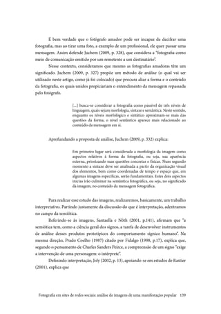 139
É bem verdade que o fotógrafo amador pode ser incapaz de decifrar uma
fotografia, mas ao tirar uma foto, a exemplo de um profissional, ele quer passar uma
mensagem. Assim defende Juchem (2009, p. 328), que considera a “fotografia como
meio de comunicação emitido por um remetente a um destinatário”.
Nesse contexto, consideramos que mesmo as fotografias amadoras têm um
significado. Juchem (2009, p. 327) propõe um método de análise (o qual vai ser
utilizado neste artigo, como já foi colocado) que procura aliar a forma e o conteúdo
da fotografia, os quais unidos propiciariam o entendimento da mensagem repassada
pelo fotógrafo.
[...] busca-se considerar a fotografia como passível de três níveis de
linguagem, quais sejam morfologia, sintaxe e semântica. Neste sentido,
enquanto os níveis morfológico e sintático aproximam-se mais das
questões da forma, o nível semântico aparece mais relacionado ao
conteúdo da mensagem em si.
Aprofundando a proposta de análise, Juchem (2009, p. 332) explica:
Em primeiro lugar será considerada a morfologia da imagem como
aspectos relativos à forma da fotografia, ou seja, sua aparência
externa, priorizando suas questões concretas e físicas. Num segundo
momento a sintaxe deve ser analisada a partir da organização visual
dos elementos, bem como coordenadas de tempo e espaço que, em
algumas imagens específicas, serão fundamentais. Estes dois aspectos
inicias irão culminar na semântica fotográfica, ou seja, no significado
da imagem, no conteúdo da mensagem fotográfica.
Para realizar esse estudo das imagens, realizaremos, basicamente, um trabalho
interpretativo. Partindo justamente da discussão do que é interpretação, adentramos
no campo da semiótica.
Referindo-se às imagens, Santaella e Nöth (2001, p.141), afirmam que “a
semiótica tem, como a ciência geral dos signos, a tarefa de desenvolver instrumentos
de análise desses produtos prototípicos do comportamento sígnico humano”. Na
mesma direção, Prado Coelho (1987) citado por Fidalgo (1998, p.17), explica que,
segundo o pensamento de Charles Sanders Peirce, a compreensão de um signo “exige
a intervenção de uma personagem: o intérprete”.
Definindo interpretação, Joly (2002, p. 13), apoiando-se em estudos de Rastier
(2001), explica que
Fotografia em sites de redes sociais: análise de imagens de uma manifestação popular
 