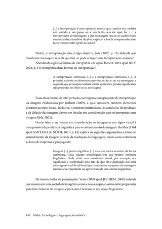 Mídia, Tecnologia e Linguagem Jornalística140
[...] a interpretação é uma operação mental que consiste em conferir
um sentido a um passo ou a um texto, seja ele qual for. [...] a
interpretação de mensagens, e das mensagens visuais ou audiovisuais
em particular, é também decifrar, explicar, a fim de compreender e/ou
fazer compreender (grifo do autor).
Porém, a interpretação não é algo objetivo, Joly (2002, p. 12) defende que
“nenhuma mensagem seja ela qual for, se pode arrogar uma interpretação unívoca”.
Abordando algumas formas de interpretar um signo, Hébert (2001 apud JOLY,
2002, p. 14) exemplifica duas formas de interpretação:
A interpretação intrínseca (...) e a interpretação extrínseca (...). A
primeira salienta os elementos presentes no texto ou na mensagem: a
segunda, que pressupõe evidentemente a primeira, produz significados
não presentes no texto ou na mensagem.
Essasduasformasdeinterpretaçãoconvergemcomapropostadeinterpretação
da imagem evidenciada por Juchem (2009), a qual considera também elementos
externos ao texto visual. Inclusive, o contexto institucional, as condições de produção
e de difusão das imagens devem ser levadas em consideração para se interpretar uma
imagem (Joly, 2002).
Outro fator a ser levado em consideração ao interpretar um signo visual é
uma possível dependência linguística para o entendimento da imagem. Barthes (1964
apud SANTAELLA; NÖTH, 2001, p. 42) explica os seguintes argumentos a favor do
entendimento da imagem através da mediação da linguagem, tendo como referência
as fotos de imprensa e propaganda:
Imagens [...] podem significar [...] mas isso nunca acontece de forma
autônoma. Cada sistema semiológico tem sua própria estrutura
lingüística. Onde existe uma substância visual, por exemplo, seu
significado é confirmado pelo fato de que ele é duplicado por uma
mensagemvisualdetalformaque,nomínimo,umapartedamensagem
icônica seja redundante ou aproveitada de um sistema lingüístico.
Na mesma linha de pensamento, Veras (2009 apud JUCHEM, 2009) entende
quemesmoemumasociedadeimagéticacomoanossa,aspessoasnãoestãopreparadas
para fazer leituras de imagens e para isso é necessário um apoio linguístico.
 
