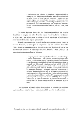 141
[...] dificilmente um conjunto de fotografias consegue embasar-se
unicamente em imagens quando busca o desenvolvimento de uma
narrativa. Mesmo no jornal impresso, onde texto e imagem não raro
somam-se para uma comunicação mais clara e eficiente, e muito
emboraalinguagemjornalística,tantovisualquantotextual,tenhasuas
peculiaridades, é fácil percebermos que uma imagem não se sustenta
sozinha, exigindo ao menos uma legenda explicativa (JUCHEM, 2009,
p. 330).
Ora, nosso objeto de estudo está fora da prática jornalística, mas o apoio
linguístico às imagens nos sites de redes sociais é notável, basta percebermos
as descrições e os comentários, os quais tornam-se elementos facilitadores da
compreensão do material sígnico apresentado.
Necessário também, como forma de análise, utilizarmos o sistema categorial
triádico de Peirce, essencial para a compreensão da sua semiótica. Fernandes
(2011) apoiou-se nesta categorização para interpretar uma fotografia de guerra, que
mostrava toda a miséria de uma região da África. Santaella e Nöth (2001, p.143),
assim sintetizaram essa ordenação Peirciana:
A categoria primeiridade é, segundo Pierce, “a forma de ser daquilo que
é como é, positivamente e sem nenhuma referência a qualquer outra
coisa” (CP 8.328). Ela é a categoria da presença imediata, do sentimento
irrefletido, da mera possibilidade, da liberdade, da imediaticidade, da
qualidade não diferenciada e da independência (cf. CP 1.302-303,
1.328, 1.531). A categoria da secundidade baseia-se na relação de um
primeiro a um segundo (CP 1.356-359). Ela é a categoria do confronto,
da experiência no tempo e no espaço, do factual, da realidade, da
surpresa: “Somos confrontados com ela em fatos tais como o outro, a
relação, a coerção, o efeito, a dependência, a independência, a negação,
o acontecimento, a realidade, o resultado”. A categoria da terceiridade
põe um segundo em relação a um terceiro (CP 1.337). Ela é a categoria
da mediação, do hábito, da lembrança, da continuidade, da síntese, da
comunicação e da semiose, da representação ou dos signos. (grifo do
autor)
	Colocadas essas propostas teórico-metodológicas de interpretação passamos
agora a analisar o material visual e audiovisual colhido nos sites de redes sociais.
Fotografia em sites de redes sociais: análise de imagens de uma manifestação popular
 