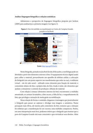 Mídia, Tecnologia e Linguagem Jornalística142
Análise: linguagem fotográfica e relações semióticas
Adotaremos a perspectiva da linguagem fotográfica proposta por Juchem
(2009) para analisarmos a primeira imagem (ver figura 1).
Figura 1: Foto da multidão na manifestação no Centro de Campina Grande,
postada no facebook
Fonte: http://goo.gl/PVImUr
Nesta fotografia, postada no facebook do dia 20 de junho, a morfologia pode ser
abordada a partir dos elementos externos à foto. O equipamento técnico digital usado
para colher o material, provavelmente um aparelho de telefone celular, a colocação
do fotógrafo (em um ponto superior aos manifestantes que estão na rua), o ambiente
virtual – site de rede social – utilizado como elemento para fixação do material, o
comentário abaixo da foto, a própria data da foto, tirada à noite, são elementos que
ajudam a interpretar o contexto de produção e difusão do material.
Com relação à sintaxe (elementos internos da foto) encontramos a multidão
amontoada, os cartazes levantados, a foto escura, a falta de luz, o enquadramento da
foto, que privilegia a sensação de muita gente na mobilização.
Nessa relação de forma e conteúdo, chegamos à mensagem que possivelmente
o fotógrafo quis passar ao capturar e divulgar essa imagem: a semântica. Numa
percepção mais óbvia, até mesmo pelo comentário da foto, notamos que a intenção
foi enfatizar que a manifestação foi um sucesso, uma multidão compareceu. Porém,
em uma interpretação mais livre, podemos inferir que o fotógrafo quis mostrar que o
povo de Campina Grande está mais consciente e quis reivindicar seus direitos. Além
 