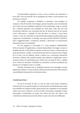 Mídia, Tecnologia e Linguagem Jornalística144
Na primeiridade, reparamos as cores, os tons, as palavras do comentário, o
local onde a foto está inserida. São as qualidades que saltam a nossa primeira vista
presentes no material.
Em seguida, começamos a identificar os elementos. Uma postagem no
instagran, no dia 20 de junho. Uma imagem, apesar de amadora, com um tratamento
que a deixa com uma qualidade comparável a fotos profissionais. Logo, se entende
que o material representa uma montagem de várias fotos. Cada uma com uma
característica diferente, mas conectadas pelo fato de fazerem parte de um mesmo
evento. Observamos a multidão em uma das fotos, os cartazes, o texto desses
cartazes, o texto do comentário da responsável pela postagem parabenizando quem
compareceu à manifestação. As hashtags, novos tipos de links (MALINI; ANTOUN,
2013), #ogiganteacordou e #vemprarua situando o observante no acontecimento
referenciado. Essa é a secundidade.
Por fim, chegamos à terceiridade. É o “valor simbólico” (FERNANDES,
2011) do material. Os significados, as relações depreendidas. Na imagem, notamos a
multidão presente, a diversidade de registros através dos cartazes: a falta de água no
açude que abastece a cidade, a comemoração pelo fato de as pessoas terem coragem
de ir às ruas e sair do ambiente virtual, a relação com o movimento ciberativista
anonimous. Podemos fazer também relações mais subjetivas e amplificadas, como o
momento intenso de manifestações que o Brasil viveu em junho de 2013, o orgulho
de ter vivido esse momento, cristalizado no comentário, os diversos problemas que
precisam ser corrigidos no país e na cidade.
Portanto, mostramos que as fotografias passaram uma mensagem, tiveram
significados.Chegou-seaumaconclusão,emboraestanãosejataxativa.Pelocontrário,
as possibilidades interpretativas são bastante abertas.
Considerações finais
No dia 20 de junho de 2013, os sites de redes sociais foram verdadeiras
extensões das ruas no que diz respeito ao acontecimento da manifestação que reuniu
uma multidão em Campina Grande. Quem possuía um computador ou um aparelho
celular com acesso à internet e aos sites de redes sociais pôde acompanhar os fatos
relacionados à manifestação em tempo real, através das fotos, dos vídeos e dos
comentários postados por quem estava dentro e quem estava fora da mobilização.
 