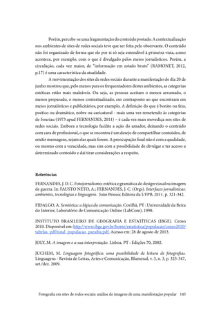 145
Porém,percebe-seumafragmentaçãodoconteúdopostado.Acontextualização
nos ambientes de sites de redes sociais teve que ser feita pelo observante. O conteúdo
não foi organizado de forma que ele por si só seja entendível à primeira vista, como
acontece, por exemplo, com o que é divulgado pelos meios jornalísticos. Porém, a
circulação, cada vez maior, de “informação em estado bruto” (RAMONET, 2012,
p.17) é uma característica da atualidade.
A movimentação dos sites de redes sociais durante a manifestação do dia 20 de
junho mostrou que, pelo menos para os frequentadores destes ambientes, as categorias
estéticas estão mais maleáveis. Ou seja, as pessoas aceitam o menos arrumado, o
menos preparado, o menos contextualizado, em contraponto ao que encontram em
meios jornalísticos e publicitários, por exemplo. A definição do que é bonito ou feio,
poético ou dramático, nobre ou caricatural - mais uma vez remetendo às categorias
de Souriau (1973 apud FERNANDES, 2011) – é cada vez mais movediça nos sites de
redes sociais. Embora a tecnologia facilite a ação do amador, deixando o conteúdo
com cara de profissional, o que se encontra é um desejo de compartilhar conteúdos, de
emitir mensagens, sejam elas quais forem. A preocupação final não é com a qualidade,
ou mesmo com a veracidade, mas sim com a possibilidade de divulgar e ter acesso a
determinado conteúdo e daí tirar considerações a respeito.
Referências
FERNANDES,J.D.C.Fotojornalismo:estéticaegramáticadodesignvisualnaimagem
de guerra. In: FAUSTO NETO, A.; FERNANDES, J. C. (Orgs). Interfaces jornalísticas:
ambientes, tecnologias e linguagens. João Pessoa: Editora da UFPB, 2011. p. 321-342.
FIDALGO, A. Semiótica: a lógica da comunicação. Covilhã, PT : Universidade da Beira
do Interior, Laboratório de Comunicação Online (LabCom), 1998.
INSTITUTO BRASILEIRO DE GEOGRAFIA E ESTATÍTICAS (IBGE). Censo
2010. Disponível em: http://www.ibge.gov.br/home/estatistica/populacao/censo2010/
tabelas_pdf/total_populacao_paraiba.pdf. Acesso em: 28 de agosto de 2013.
JOLY, M. A imagem e a sua interpretação. Lisboa, PT : Edições 70, 2002.
JUCHEM, M. Linguagem fotográfica: uma possibilidade de leitura de fotografias.
Linguagens - Revista de Letras, Artes e Comunicação, Blumenal, v. 3, n. 3, p. 325-347,
set./dez. 2009.
Fotografia em sites de redes sociais: análise de imagens de uma manifestação popular
 