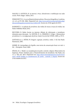Mídia, Tecnologia e Linguagem Jornalística146
MALINI, F.; ANTOUN, H. @ internet e #rua: ciberativismo e mobilização nas redes
sociais. Porto Alegre : Sulina, 2013.
PERSICHETTI,S.Aencruzilhadadofotojornalismo.Discursosfotográficos,Londrina,
v.2, n.2, p.179-190, 2006. Disponível em: http://www.uel.br/revistas/uel/index.php/
discursosfotograficos/article/view/1484/1230. Acesso em: 28 de agosto de 2013.
RAMONET, I. A explosão do jornalismo: das mídias de massa à massa de mídias. São
Paulo: Publisher Brasil, 2012.
RECUERO, R. Redes Sociais na internet, difusão de informação e jornalismo:
elementos para discussão.  In: SOSTER, D. A.; FIRMINO, F. (Orgs.). Metamorfoses
jornalísticas 2: a reconfiguração da forma. Santa Cruz do Sul: UNISC, 2009. p. 39-55.
SANTAELLA, L.; NÖTH, W. Imagem: cognição, semiótica, mídia. 3. Ed. São Paulo:
Iluminuras, 2001.
SODRÉ, M. Antropológica do Espelho: uma teoria da comunicação linear em rede. 4.
Ed. – Petrópolis: Vozes, 2009.
SÔLHA, H. L. ‘Media’ e as manifestações de junho: controle e disputa. Observatório da
Imprensa. Projor: Instituto para o Desenvolvimento do Jornalismo. São Paulo, ano
17, n. 769, out. 2013. Disponível em: http://observatoriodaimprensa.com.br/news/
view/_ed769_mediae_as_manifestacoes_de_junho__controle_e_disputa. Acesso em:
23 de outubro de 2013.
 