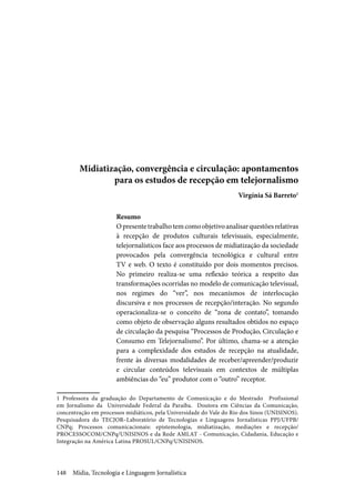 Mídia, Tecnologia e Linguagem Jornalística148
Midiatização, convergência e circulação: apontamentos
para os estudos de recepção em telejornalismo
	 Virgínia Sá Barreto1
Resumo
Opresentetrabalhotemcomoobjetivoanalisarquestõesrelativas
à recepção de produtos culturais televisuais, especialmente,
telejornalísticos face aos processos de midiatização da sociedade
provocados pela convergência tecnológica e cultural entre
TV e web. O texto é constituído por dois momentos precisos.
No primeiro realiza-se uma reflexão teórica a respeito das
transformações ocorridas no modelo de comunicação televisual,
nos regimes do “ver”, nos mecanismos de interlocução
discursiva e nos processos de recepção/interação. No segundo
operacionaliza-se o conceito de “zona de contato”, tomando
como objeto de observação alguns resultados obtidos no espaço
de circulação da pesquisa “Processos de Produção, Circulação e
Consumo em Telejornalismo”. Por último, chama-se a atenção
para a complexidade dos estudos de recepção na atualidade,
frente às diversas modalidades de receber/apreender/produzir
e circular conteúdos televisuais em contextos de múltiplas
ambiências do “eu” produtor com o “outro” receptor.
1 Professora da graduação do Departamento de Comunicação e do Mestrado Profissional
em Jornalismo da Universidade Federal da Paraíba. Doutora em Ciências da Comunicação,
concentração em processos midiáticos, pela Universidade do Vale do Rio dos Sinos (UNISINOS).
Pesquisadora do TECJOR–Laboratório de Tecnologias e Linguagens Jornalísticas PPJ/UFPB/
CNPq; Processos comunicacionais: epistemologia, midiatização, mediações e recepção/
PROCESSOCOM/CNPq/UNISINOS e da Rede AMLAT - Comunicação, Cidadania, Educação e
Integração na América Latina PROSUL/CNPq/UNISINOS.
 