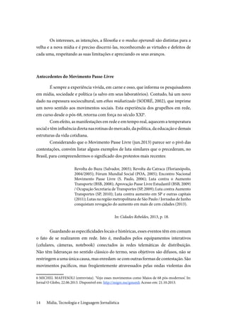 Mídia, Tecnologia e Linguagem Jornalística14
Os interesses, as intenções, a filosofia e o modus operandi são distintas para a
velha e a nova mídia e é preciso discerni-las, reconhecendo as virtudes e defeitos de
cada uma, respeitando as suas limitações e apreciando os seus avanços.
Antecedentes do Movimento Passe-Livre
É sempre a experiência vivida, em carne e osso, que informa os pesquisadores
em mídia, sociedade e política (a salvo em seus laboratórios). Contudo, há um novo
dado na espessura sociocultural, um ethos midiatizado (SODRÉ, 2002), que imprime
um novo sentido aos movimentos sociais. Esta experiência dos grupelhos em rede,
em curso desde o pós-68, retorna com força no século XXI6
.
Com efeito, as manifestações em rede e em tempo real, aquecem a temperatura
social e têm influência direta nas rotinas do mercado, da política, da educação e demais
estruturas da vida cotidiana.
Considerando que o Movimento Passe Livre (jun.2013) parece ser o pivô das
contestações, convém listar alguns exemplos de luta similares que o precederam, no
Brasil, para compreendermos o significado dos protestos mais recentes:
Revolta do Buzu (Salvador, 2003); Revolta da Catraca (Florianópolis,
2004/2005); Fórum Mundial Social (POA, 2005); Encontro Nacional
Movimento Passe Livre (S. Paulo, 2006); Luta contra o Aumento
Transporte (BSB, 2008); Aprovação Passe Livre Estudantil (BSB, 2009)
/ Ocupação Secretaria de Transportes (SP, 2009); Luta contra Aumento
Transportes (SP, 2010); Luta contra aumento em SP e outras capitais
(2011); Lutas na região metropolitana de São Paulo / Jornadas de Junho
conquistam revogação do aumento em mais de cem cidades (2013).
In: Cidades Rebeldes, 2013, p. 18.
Guardando as especificidades locais e históricas, esses eventos têm em comum
o fato de se realizarem em rede. Isto é, mediados pelos equipamentos interativos
(celulares, câmeras, notebook) conectados às redes telemáticas de distribuição.
Não têm lideranças no sentido clássico do termo, seus objetivos são difusos, não se
restringem a uma única causa, mas enredam-se com outras formas de contestação. São
movimentos pacíficos, mas freqüentemente atravessados pelas ondas violentas dos
6 MICHEL MAFFESOLI (entrevista). ‘Vejo esses movimentos como Maios de 68 pós-modernos’. In:
Jornal O Globo, 22.06.2013. Disponível em: http://migre.me/gmsmh Acesso em: 21.10.2013.
 