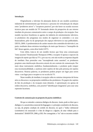 149
Introdução
Originalmente a televisão foi planejada dentro de um modelo econômico
industrial de entretenimento que favoreceu o processo de verticalização da relação
entre “produtores ativos” e “receptores passivos”, por não haver na ocasião recursos
técnicos para um modelo de TV formatado dentro da perspectiva de um retorno
imediato do processo comunicativo entre o campo da produção e da recepção. Esse
modelo top-down beneficiou os agentes da indústria de entretenimento televisivo,
os produtores dos programas nos modos de organizar os conteúdos e os seus
financiadores, pela via da apropriação dos espaços televisivos às suas publicidades.
(SILVA, 2009). A predominância do caráter massivo dos conteúdos de televisão é, em
parte, resultante dessa estrutura tecnológica do meio que favorece o “monopólio da
fala” desses agentes, como diria Sodré (1977).
Com efeito, trata-se de um modelo técnico que forja uma comunicação
“entre ausentes”. Parafraseando Thompson (1998), o receptor vê apenas o espectro da
imagem do sujeito que fala na TV e, por sua vez, este não recebe as respostas daquele
de imediato. Para preencher essa “incompletude entre ausentes”, os produtores
propõem uma interlocução discursiva através de um contrato de comunicação. Por
meio desse instrumento simbólico, fundamentalmente, o produtor pode romper
essa incomunicabilidade, a ausência entre sujeitos de fato pela presença de sujeitos
discursivos. Noutras palavras, os produtores podem propor um lugar para serem
vistos e um lugar para o receptor se ver na tela da TV.
Nesse modelo, de imediato, à recepção cabia no máximo interpretar de forma
ativa os discursos e as proposições simbólicas dos produtores. Os papeis dos sujeitos
de fato da produção e da recepção eram distantes. A aproximação era apenas de
ordem discursiva, simbólica, com possível “identificação imaginária”, para usar uma
expressão lacaniana.
Contrato de comunicação ou proposta de pactos simbólicos
Há que se entender a natureza dialógica do discurso. Assim, pode-se dizer que o
dialógico é a característica essencial da linguagem e o princípio constitutivo do discurso,
ou seja, da própria condição do sentido do discurso, no qual o “índice substancial
(constitutivo) do enunciado é o fato de dirigir-se a alguém, de estar voltado para o
destinatário.” (BAKHTIN, 2000, p.320). Por conseguinte, o “eu” não se encontra isolado
Midiatização, convergência e circulação
 