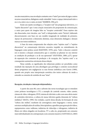 Mídia, Tecnologia e Linguagem Jornalística150
nosatosenunciativos,masemrelaçãoconstantecomo“outro”,pormeiosdejogoseoutros
recursos enunciativos; dialogismo sendo entendido “como o espaço interacional entre o
eu e o tu, entre o eu e o outro, no texto.” (BARROS, 1994, p.3).
Existe um sujeito sociológico, o “receptor real” dos programas televisivos, e o
“sujeito discursivo” que é uma criação enunciativa do proponente da comunicação,
o outro para quem ele imagina falar ou “receptor construído”. Esses sujeitos não
são dissociados, tem vínculos; :um “real”, o telespectador, outro “fictício”, elaborado
discursivamente com base em um modelo imaginado de realidade do primeiro.
Apesar de pertencerem a dimensões distintas, essas dimensões dialogam e deixam
marcas nos textos midiáticos.
A base da nossa compreensão das relações entre “sujeitos reais” e “sujeitos
discursivos” na comunicação televisiva encontra respaldo no entendimento da
linguagem como prática social (BAKTHIN, 1979), pois, “todo o discurso constrói
em si mesmo a situação comunicativa que o constitui ao plasmar no seu interior
as condições de produção e as de sua apreensão” (OLIVEIRA, 2008, p.27), apesar
da separação dos contextos de produção e de recepção, dos “sujeitos reais” e as
consequentes assimetrias estruturais dessa relação.
Nesse sentido, os significados dos telejornais podem ser percebidos como
resultado das injunções de uma abordagem que privilegia o contexto sociocultural
desses programas sem negligenciar as suas formas simbólicas com Geertz (1989),
quando este propõe uma interpretação semiótica dos textos culturais de modo a
entender as conexões de sentidos de suas “teias”.
Recepção, circulação e interação telejornalística
A partir dos anos 80, com o advento das novas tecnologias que se estendem
como próteses tecnológicas à TV, a exemplo do controle remoto, vídeo cassete,
câmara de vídeo, videogame, DVD, sistema de televisão a cabo com uma oferta maior
de conteúdos televisivos, a cultura de massa televisiva ganha dimensão de “cultura
midiática” (MATA, 1999). Em verdade, a partir dessa década, há formação de uma
“cultura das mídias”, resultante da convergência entre linguagens e meios, numa
estruturamultiplicadorademídias,fotocopiadoras,aparelhosparagravaçãodevídeos,
equipamentos como walkman, indústrias de videoclips e videogames, indústria de
filmes em vídeos alugados em locadoras, TV a cabo etc, propiciando um consumo
mais individualizado em contraposição a um consumo massivo.( SANTAELLA, 2003)
 