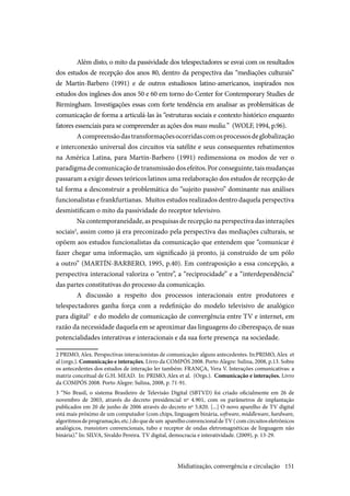 151
Além disto, o mito da passividade dos telespectadores se esvai com os resultados
dos estudos de recepção dos anos 80, dentro da perspectiva das “mediações culturais”
de Martín-Barbero (1991) e de outros estudiosos latino-americanos, inspirados nos
estudos dos ingleses dos anos 50 e 60 em torno do Center for Contemporary Studies de
Birmingham. Investigações essas com forte tendência em analisar as problemáticas de
comunicação de forma a articulá-las às “estruturas sociais e contexto histórico enquanto
fatores essenciais para se compreender as ações dos mass media.” (WOLF, 1994, p.96).
Acompreensãodastransformaçõesocorridascomosprocessosdeglobalização
e interconexão universal dos circuitos via satélite e seus consequentes rebatimentos
na América Latina, para Martín-Barbero (1991) redimensiona os modos de ver o
paradigmadecomunicaçãodetransmissãodosefeitos.Porconseguinte,taismudanças
passaram a exigir desses teóricos latinos uma reelaboração dos estudos de recepção de
tal forma a desconstruir a problemática do “sujeito passivo” dominante nas análises
funcionalistas e frankfurtianas. Muitos estudos realizados dentro daquela perspectiva
desmistificam o mito da passividade do receptor televisivo.
Na contemporaneidade, as pesquisas de recepção na perspectiva das interações
sociais2
, assim como já era preconizado pela perspectiva das mediações culturais, se
opõem aos estudos funcionalistas da comunicação que entendem que “comunicar é
fazer chegar uma informação, um significado já pronto, já construído de um pólo
a outro” (MARTÍN-BARBERO, 1995, p.40). Em contraposição a essa concepção, a
perspectiva interacional valoriza o “entre”, a “reciprocidade” e a “interdependência”
das partes constitutivas do processo da comunicação.
A discussão a respeito dos processos interacionais entre produtores e
telespectadores ganha força com a redefinição do modelo televisivo de analógico
para digital3
e do modelo de comunicação de convergência entre TV e internet, em
razão da necessidade daquela em se aproximar das linguagens do ciberespaço, de suas
potencialidades interativas e interacionais e da sua forte presença na sociedade.
2 PRIMO, Alex. Perspectivas interacionistas de comunicação: alguns antecedentes. In:PRIMO, Alex et
al (orgs.). Comunicação e interações. Livro da COMPÓS 2008. Porto Alegre: Sulina, 2008, p.13. Sobre
os antecedentes dos estudos de interação ler também: FRANÇA, Vera V. Interações comunicativas: a
matriz conceitual de G.H. MEAD. In: PRIMO, Alex et al. (Orgs.). Comunicação e interações. Livro
da COMPÓS 2008. Porto Alegre: Sulina, 2008, p. 71-91.
3 “No Brasil, o sistema Brasileiro de Televisão Digital (SBTVD) foi criado oficialmente em 26 de
novembro de 2003, através do decreto presidencial nº 4.901, com os parâmetros de implantação
publicados em 20 de junho de 2006 através do decreto nº 5.820. [...] O novo aparelho de TV digital
está mais próximo de um computador (com chips, linguagem binária, software, middleware, hardware,
algoritmosdeprogramação,etc.)doquedeum aparelhoconvencionaldeTV(comcircuitoseletrônicos
analógicos, transistors convencionais, tubo e receptor de ondas eletromagnéticas de linguagem não
binária).” In: SILVA, Sivaldo Pereira. TV digital, democracia e interatividade. (2009), p. 13-29.
Midiatização, convergência e circulação
 