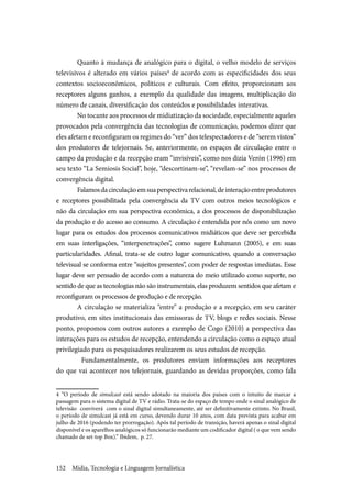 Mídia, Tecnologia e Linguagem Jornalística152
Quanto à mudança de analógico para o digital, o velho modelo de serviços
televisivos é alterado em vários países4
de acordo com as especificidades dos seus
contextos socioeconômicos, políticos e culturais. Com efeito, proporcionam aos
receptores alguns ganhos, a exemplo da qualidade das imagens, multiplicação do
número de canais, diversificação dos conteúdos e possibilidades interativas.
No tocante aos processos de midiatização da sociedade, especialmente aqueles
provocados pela convergência das tecnologias de comunicação, podemos dizer que
eles afetam e reconfiguram os regimes do “ver” dos telespectadores e de “serem vistos”
dos produtores de telejornais. Se, anteriormente, os espaços de circulação entre o
campo da produção e da recepção eram “invisíveis”, como nos dizia Verón (1996) em
seu texto “La Semiosis Social”, hoje, “descortinam-se”, “revelam-se” nos processos de
convergência digital.
Falamosdacirculaçãoemsuaperspectivarelacional,deinteraçãoentreprodutores
e receptores possibilitada pela convergência da TV com outros meios tecnológicos e
não da circulação em sua perspectiva econômica, a dos processos de disponibilização
da produção e do acesso ao consumo. A circulação é entendida por nós como um novo
lugar para os estudos dos processos comunicativos midiáticos que deve ser percebida
em suas interligações, “interpenetrações”, como sugere Luhmann (2005), e em suas
particularidades. Afinal, trata-se de outro lugar comunicativo, quando a conversação
televisual se conforma entre “sujeitos presentes”, com poder de respostas imediatas. Esse
lugar deve ser pensado de acordo com a natureza do meio utilizado como suporte, no
sentido de que as tecnologias não são instrumentais, elas produzem sentidos que afetam e
reconfiguram os processos de produção e de recepção.
A circulação se materializa “entre” a produção e a recepção, em seu caráter
produtivo, em sites institucionais das emissoras de TV, blogs e redes sociais. Nesse
ponto, propomos com outros autores a exemplo de Cogo (2010) a perspectiva das
interações para os estudos de recepção, entendendo a circulação como o espaço atual
privilegiado para os pesquisadores realizarem os seus estudos de recepção.
Fundamentalmente, os produtores enviam informações aos receptores
do que vai acontecer nos telejornais, guardando as devidas proporções, como fala
4 “O período de simulcast está sendo adotado na maioria dos países com o intuito de marcar a
passagem para o sistema digital de TV e rádio. Trata-se do espaço de tempo onde o sinal analógico de
televisão conviverá com o sinal digital simultaneamente, até ser definitivamente extinto. No Brasil,
o período de simulcast já está em curso, devendo durar 10 anos, com data prevista para acabar em
julho de 2016 (podendo ter prorrogação). Após tal período de transição, haverá apenas o sinal digital
disponível e os aparelhos analógicos só funcionarão mediante um codificador digital ( o que vem sendo
chamado de set-top Box).” Ibidem, p. 27.
 
