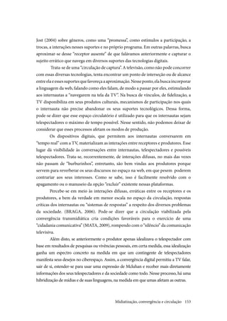 153
Jost (2004) sobre gêneros, como uma “promessa”, como estímulos a participação, a
trocas, a interações nesses suportes e no próprio programa. Em outras palavras, busca
aproximar-se desse “receptor ausente” de que falávamos anteriormente e capturar o
sujeito errático que navega em diversos suportes das tecnologias digitais.
Trata-se de uma “circulação de captura”. A televisão, como não pode concorrer
com essas diversas tecnologias, tenta encontrar um ponto de interseção ou de alcance
entreelaeessessuportesquefavoreçaaaproximação.Nesseponto,elabuscaincorporar
a linguagem da web, falando como eles falam, de modo a passar por eles, estimulando
aos internautas a “navegarem na tela da TV”. Na busca de vínculos, de fidelização, a
TV disponibiliza em seus produtos culturais, mecanismos de participação nos quais
o internauta não precise abandonar os seus suportes tecnológicos. Dessa forma,
pode-se dizer que esse espaço circulatório é utilizado para que os internautas sejam
telespectadores o máximo de tempo possível. Nesse sentido, não podemos deixar de
considerar que esses processos afetam os modos de produção.
Os dispositivos digitais, que permitem aos internautas conversarem em
“tempo real” com a TV, materializam as interações entre receptores e produtores. Esse
lugar dá visibilidade às conversações entre internautas, telespectadores e possíveis
telespectadores. Trata-se, recorrentemente, de interações difusas, no mais das vezes
não passam de “burburinhos”, entretanto, são bem vindas aos produtores porque
servem para reverberar os seus discursos no espaço na web, em que pesem poderem
contrariar aos seus interesses. Como se sabe, isso é facilmente resolvido com o
apagamento ou o manuseio da opção “excluir” existente nessas plataformas.
Percebe-se em meio às interações difusas, erráticas entre os receptores e os
produtores, a bem da verdade em menor escala no espaço da circulação, respostas
críticas dos internautas ou “sistemas de respostas” a respeito dos diversos problemas
da sociedade. (BRAGA, 2006). Pode-se dizer que a circulação viabilizada pela
convergência transmidiática cria condições favoráveis para o exercício de uma
“cidadania comunicativa” (MATA, 2009), rompendo com o “silêncio” da comunicação
televisiva.
Além disto, se anteriormente o produtor apenas idealizava o telespectador com
base em resultados de pesquisas ou vivências pessoais, em certa medida, essa idealização
ganha um espectro concreto na medida em que um contingente de telespectadores
manifesta seus desejos no ciberespaço. Assim, a convergência digital permitiu a TV falar,
sair de si, estender-se para usar uma expressão de Mcluhan e receber mais diretamente
informações dos seus telespectadores e da sociedade como todo. Nesse processo, há uma
hibridização de mídias e de suas linguagens, na medida em que umas afetam as outras.
Midiatização, convergência e circulação
 