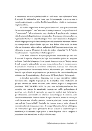 155
os processos de hierarquização das temáticas e notícias e a construção dessas “zonas
de contato” do telejornal na web. Nessa zona de interlocução, percebeu-se que os
produtores priorizavam as notícias da editoria de cidades e policial, as mesmas que o
programa enfatiza.
No tocante aos processos de interação dos internautas, esses gráficos revelaram
claramente que a opção “curtir” supera de forma expressiva a de “compartilhamentos”
e “comentários”. Pudemos constatar que a instância de produção não conseguiu
estabelecer um nível significativo de interação. Esse descompasso interacional em sua
página do facebook pode ser justificado pelo pouco tempo de existência da página no
período da pesquisa ou pelo fato dos telespectadores/internautas não terem interesse
em interagir com o telejornal nesse espaço da web. Enfim, talvez sejam, em outras
palavras, tipicamente telespectadores tradicionais da TV, que querem continuar a ver
o telejornal apenas na TV, dentro da lógica do modelo original da TV, de “sujeitos
produtores ativos” e “sujeitos telespectadores passivos”.
Além dessas alternativas de explicação, podemos ainda inferir que essa “zona
de contato” é regulada pela produção, logo, os comentários podem ser apagados,
ocultados. Essa inferência ganha reforço quando observamos que no Youtube, espaço
da web no qual o telejornal não tem uma conta, onde se observa o maior número
de comentários favoráveis e desfavoráveis ao telejornal. Será que esses internautas
não querem se utilizar de um espaço definido pelo telejornal para conversação? No
Youtube, especialmente, se pode constatar que a maioria dos comentários elogiosos
ou jocosos são destinados à âncora do telejornal SBT Brasil, Rachel Sheherazade.
A jornalista personifica o telejornal, com os seus comentários enfáticos
elaborados com a empáfia do poder que lhe é concedido como “mediadora”, em
que pese estarmos em tempos nos quais, como sabemos, fragiliza-se esse poder no
jornalismo. ( FAUSTO NETO, 2013). Ela exerce essa mediação com base na doxa
moralista, com recursos de teatralização corporal, nos moldes goffmanianos, de
quem fala com o direito de representar um segmento social do qual ela faz parte e
que obviamente, corresponde aos interesses mercadológicos da emissora. Esses
comentários são tecidos sem evocar vozes de especialistas e de pessoas ou instituições
envolvidas nos fatos relatados, portanto, contraria princípios caros do jornalismo,
a exemplo da “imparcialidade”. Contudo, são eles que geram o maior número de
comentários favoráveis e desfavoráveis e de compartilhamentos. Talvez, tal fato possa
ser compreendido pelo nosso pressuposto de que a âncora é a representação ou
personificação do telejornal, logo, quando se emite elogios ou críticas a respeito da
jornalista se estaria remetendo ao telejornal como todo.
Midiatização, convergência e circulação
 