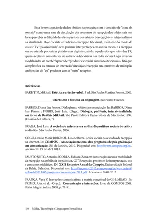 Mídia, Tecnologia e Linguagem Jornalística156
Essa breve conexão de dados obtidos na pesquisa com o conceito de “zona de
contato” como uma zona de circulação dos processos de recepção dos telejornais nos
levaaperceberasdificuldadesdaempreitadadosestudosderecepçãoemtelejornalismo
na atualidade. Hoje coexiste a tradicional recepção televisual, resultante do modo de
assistir TV “passivamente”, sem plasmar interpretações em outros meios, e a recepção
que se estende por outras plataformas digitais e, ainda, aquelas dos que não vêm TV,
apenas replicam comentários de audiências televisivas nas redes sociais. Logo, diversas
modalidades de receber/apreender/produzir e circular conteúdos televisuais, fato que
complexifica os estudos de interação/circulação/recepção em contextos de múltiplas
ambiências do “eu” produtor com o “outro” receptor.
Referências
BAKHTIN, Mikhail. Estética e criação verbal. 3 ed. São Paulo: Martins Fontes, 2000.
_________________. Marxismo e filosofia da linguagem. São Paulo: Hucitec
BARROS, Diana Luz Pessoa. Dialogismo, polifonia e enunciação. In: BARROS, Diana
Luz Pessoa ; FIORIN, José Luiz. (Orgs.). Dialogia, polifonia, interxtetualidade:
em torno de Bakthin Mikhail. São Paulo: Editora Universidade de São Paulo, 1994.
(Ensaios de Cultura, 7).
BRAGA, José Luis. A sociedade enfrenta sua mídia: dispositivos sociais de crítica
midiática. São Paulo: Paulus, 2006.
COGO,DeniseMaria;BRIGNOL,LilianeDutra.Redessociaiseosestudosderecepção
na internet. In: COMPÓS – Associação nacional dos programas de pós-graduação
em comunicação, Rio de Janeiro, 2010. Disponível em: http://www.compos.org.br/.
Acesso em: 19 de abril 2013.
FAUSTONETO,Antonio;SGORLA.Fabiane.Zonaemconstrução:acessoemobilidade
da recepção na ambiência jornalística. GT” Recepção: processos de interpretação, uso
e consumo midiáticos. IN: XXII Encontro Anual da Compós, Universidade Federal
da Bahia, Salvador. Disponível em: http://encontro2013.compos.org.br/wp-content/
uploads/2013/05/programacao-compos-2013.pdf. Acesso em 05.08.2013.
FRANÇA, Vera V. Interações comunicativas: a matriz conceitual de G.H. MEAD. In:
PRIMO, Alex et al. (Orgs.). Comunicação e interações. Livro da COMPÓS 2008.
Porto Alegre: Sulina, 2008, p. 71-91.
 