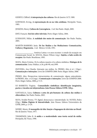 157
GEERTZ, Clifford. A interpretação das culturas. Rio de Janeiro: LCT, 1989.
GOFFMAN, Erving. A representação do eu na vida cotidiana. Petrópolis: Vozes,
1985.
JENKINS, Henry. Cultura da Convergência. 2 ed. São Paulo: Aleph, 2009.
JOST, François. Seis leis sobre televisão. Porto Alegre: Sulina, 2004.
LUHMANN, Niklas. A realidade dos meios de comunicação. São Paulo: Paulus,
2005.
MARTÍN-BARBERO, Jesús. De los Medios a las Mediaciones: Comunicación,
Cultura y Hegemonia. 2 ed. México: G.Gili, 1991.
__________________. América Latina e os anos recentes: o estudo da recepção em
Comunicação Social. In: SOUZA, Mauro Wilson (org.). Sujeito, o lado oculto do
receptor. São Paulo: Brasiliense, 1995.
MATA, Maria Cristina. De la cultura massiva à la cultura midiática. Dialogos de la
comunicación. Lima: Felafacs, n.56, p.80-90, out,1999.
OLIVEIRA, Ana Claudia. Interação nas mídias. In: PRIMO, Alex et al. ( Orgs.).
Comunicação e interações. Livro da COMPÓS 2008. Porto Alegre: Sulina, 2008.
PRIMO, Alex. Perspectivas interacionistas de comunicação: alguns antecedentes.
In:PRIMO, Alex et al (orgs.). Comunicação e interações. Livro da COMPÓS 2008.
Porto Alegre: Sulina, 2008, p. 9-15.
SÁ BARRETO, Virgínia. Comunidades simbólicas: identificação imaginária,
pactos e vínculos em telejornalismo. João Pessoa: Editora UFPB. 320 p. .
SANTAELLA, Lúcia. Culturas e artes do pós-humano: da cultura das mídias à
cibercultura. São Paulo: Paulus, 2003.
SILVA, Sivaldo Pereira. TV digital, democracia e interatividade. In: NUNES, Pedro
(Org.). Mídias Digitais & Interatividade. João Pessoa: Editora Universitária da
UFPB, 2009, p. 13-29.
SODRÉ, Muniz. O monopólio da fala: função e linguagem da televisão no Brasil.
Rio de Janeiro: Vozes, 1977.
THOMPSON, John B. A mídia e a modernidade: uma teoria social da mídia:
Petrópolis, RJ: Vozes, 1998.
Midiatização, convergência e circulação
 