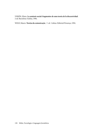 Mídia, Tecnologia e Linguagem Jornalística158
VERÓN, Eliseo. La semiosis social: fragmentos de uma teoria de la discursividad.
2 ed. Barcelona: Gedisa, 1996.
WOLF, Mauro. Teorias da comunicação. 3 ed. Lisboa: Editorial Presença, 1994.
 