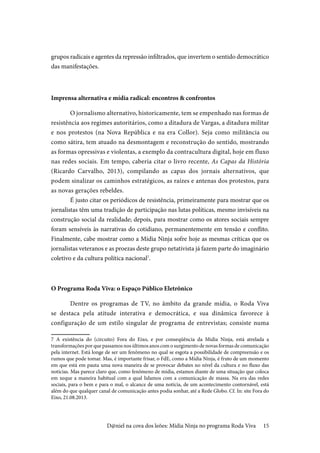 15
grupos radicais e agentes da repressão infiltrados, que invertem o sentido democrático
das manifestações.
Imprensa alternativa e mídia radical: encontros & confrontos
O jornalismo alternativo, historicamente, tem se empenhado nas formas de
resistência aos regimes autoritários, como a ditadura de Vargas, a ditadura militar
e nos protestos (na Nova República e na era Collor). Seja como militância ou
como sátira, tem atuado na desmontagem e reconstrução do sentido, mostrando
as formas opressivas e violentas, a exemplo da contracultura digital, hoje em fluxo
nas redes sociais. Em tempo, caberia citar o livro recente, As Capas da História
(Ricardo Carvalho, 2013), compilando as capas dos jornais alternativos, que
podem sinalizar os caminhos estratégicos, as raízes e antenas dos protestos, para
as novas gerações rebeldes.
É justo citar os periódicos de resistência, primeiramente para mostrar que os
jornalistas têm uma tradição de participação nas lutas políticas, mesmo invisíveis na
construção social da realidade; depois, para mostrar como os atores sociais sempre
foram sensíveis às narrativas do cotidiano, permanentemente em tensão e conflito.
Finalmente, cabe mostrar como a Mídia Ninja sofre hoje as mesmas críticas que os
jornalistas veteranos e as proezas deste grupo netativista já fazem parte do imaginário
coletivo e da cultura política nacional7
.
O Programa Roda Viva: o Espaço Público Eletrônico
Dentre os programas de TV, no âmbito da grande mídia, o Roda Viva
se destaca pela atitude interativa e democrática, e sua dinâmica favorece à
configuração de um estilo singular de programa de entrevistas; consiste numa
7 A existência do (circuito) Fora do Eixo, e por conseqüência da Midia Ninja, está atrelada a
transformações por que passamos nos últimos anos com o surgimento de novas formas de comunicação
pela internet. Está longe de ser um fenômeno no qual se esgota a possibilidade de compreensão e os
rumos que pode tomar. Mas, é importante frisar, o FdE, como a Mídia Ninja, é fruto de um momento
em que está em pauta uma nova maneira de se provocar debates no nível da cultura e no fluxo das
notícias. Mas parece claro que, como fenômeno de mídia, estamos diante de uma situação que coloca
em xeque a maneira habitual com a qual lidamos com a comunicação de massa. Na era das redes
sociais, para o bem e para o mal, o alcance de uma notícia, de um acontecimento contornável, está
além do que qualquer canal de comunicação antes podia sonhar, até a Rede Globo. Cf. In: site Fora do
Eixo, 21.08.2013.
D@niel na cova dos leões: Mídia Ninja no programa Roda Viva
 