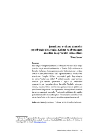 159
Jornalismo e cultura da mídia:
contribuição de Douglas Kellner na abordagem
analítica dos produtos jornalísticos
Thiago Soares1
Resumo
Esteartigoéumaprimeirareflexãosobreumapesquisamaisampla
que visa traçar aproximações entre as Teorias do Jornalismo e os
Estudos Culturais. Como primeiro autor delimitado para revisão
crítica da obra, trouxemos à tona o pensamento do autor norte-
americano Douglas Kellner, responsável pela disseminação
do termo “cultura da mídia”. A tentativa aqui é traçar esboços
teóricos que tentem aproximar a lógica do jornalismo
circunscrita na chamada cultura da mídia. Verdade, interesses
sociais, ordem pública são fatores agenciadores da prática do
jornalismo que passam a ser repensados e ressignificados dentro
de novas ordens de mercado. Produtos jornalísticos são regidos
por ordenamentos mercadológicos e nos valemos da reflexão em
torno da influência da cultura da mídia no jornalismo atual.
Palavras-chave: Jornalismo. Cultura. Mídia. Estudos Culturais.
1 Professor do Programa de Pós-Praduação em Comunicação (PPGC) e do Mestrado Profissional
em Jornalismo (MPJ) da Universidade Federal da Paraíba (UFPB). Autor do livro A Estética do
Videoclipe (2013). Email: thikos@gmail.com
Jornalismo e cultura da mídia
 