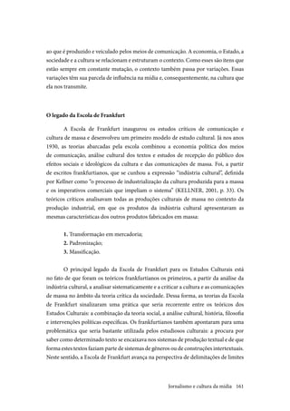 161
ao que é produzido e veiculado pelos meios de comunicação. A economia, o Estado, a
sociedade e a cultura se relacionam e estruturam o contexto. Como esses são itens que
estão sempre em constante mutação, o contexto também passa por variações. Essas
variações têm sua parcela de influência na mídia e, consequentemente, na cultura que
ela nos transmite.
O legado da Escola de Frankfurt
A Escola de Frankfurt inaugurou os estudos críticos de comunicação e
cultura de massa e desenvolveu um primeiro modelo de estudo cultural. Já nos anos
1930, as teorias abarcadas pela escola combinou a economia política dos meios
de comunicação, análise cultural dos textos e estudos de recepção do público dos
efeitos sociais e ideológicos da cultura e das comunicações de massa. Foi, a partir
de escritos frankfurtianos, que se cunhou a expressão “indústria cultural”, definida
por Kellner como “o processo de industrialização da cultura produzida para a massa
e os imperativos comerciais que impeliam o sistema” (KELLNER, 2001, p. 33). Os
teóricos críticos analisavam todas as produções culturais de massa no contexto da
produção industrial, em que os produtos da indústria cultural apresentavam as
mesmas características dos outros produtos fabricados em massa:
1. Transformação em mercadoria;
2. Padronização;
3. Massificação.
O principal legado da Escola de Frankfurt para os Estudos Culturais está
no fato de que foram os teóricos frankfurtianos os primeiros, a partir da análise da
indústria cultural, a analisar sistematicamente e a criticar a cultura e as comunicações
de massa no âmbito da teoria crítica da sociedade. Dessa forma, as teorias da Escola
de Frankfurt sinalizaram uma prática que seria recorrente entre os teóricos dos
Estudos Culturais: a combinação da teoria social, a análise cultural, história, filosofia
e intervenções políticas específicas. Os frankfurtianos também apontaram para uma
problemática que seria bastante utilizada pelos estudiosos culturais: a procura por
saber como determinado texto se encaixava nos sistemas de produção textual e de que
forma estes textos faziam parte de sistemas de gêneros ou de construções intertextuais.
Neste sentido, a Escola de Frankfurt avança na perspectiva de delimitações de limites
Jornalismo e cultura da mídia
 