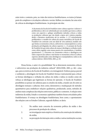 Mídia, Tecnologia e Linguagem Jornalística162
entre texto e contexto, pois, na visão dos teóricos frankfurtianos, os textos já faziam
parte de complexos e circulações culturais e sociais. Kellner, no entanto, faz uma série
de críticas às abordagens frankfurtianas. As principais são elas:
A dicotomia da Escola de Frankfurt entre cultura superior e inferior é
problemática e deve ser substituída por um modelo que tome a cultura
como um espectro e aplique semelhantes métodos críticos a todas
as produções culturais que vão desde a ópera até à música popular,
desde a literatura modernista até às novelas. (...) É extremamente
problemático o modelo de cultura de massa monolítica da Escola de
Frankfurt em contraste com um ideal de ‘arte autêntica’, modelo este
que limita os momentos críticos, subversivos e emancipatórios a certas
produções privilegiadas da cultura superior. (...) A posição da Escola
de Frankfurt de que toda cultura de massa é ideológica e aviltada, tendo
como efeito engodar uma massa passiva de consumidores, é também
questionável. (...) Devemos ver momentos críticos e ideológicos em
todo o espectro da cultura e não limitar os momentos críticos à cultura
superior, identificando como ideológicos e manipuladores, todos os da
cultura inferior. (KELLNER, 2001, p. 45)
Dessa forma, o autor vê a possibilidade “de se detectarem momentos críticos
e subversivos nas produções da indústria cultural” (KELLNER, 2001, p. 46)– coisa
que, para os teóricos da Escola de Frankfurt, era inimaginável. Embora pareça parcial
e unilateral, a abordagem da Escola de Frankfurt fornece instrumental para criticar
as formas ideológicas e aviltadas da cultura da mídia e indica os modos como ela
reforça as ideologias que legitimam as formas de opressão. A Escola de Frankfurt
possibilitou se pensar em subáreas para os estudos da mídia, criando um elo entre as
abordagens textuais e culturais, bem como, demonstrou a inadequação de métodos
quantitativos para estabelecer relações qualitativas, produzindo, assim, métodos de
análises mais complexas das relações entre textos, públicos e contextos. A relação entre
indústrias da mídia, Estado e economias capitalistas também foram articulados pelos
frankfurtianos. O avanço na abordagem frankfurtiana, bem como, o apontamento
das relações com os Estudos Culturais, segundo Kellner, se daria:
1.	 Na análise mais concreta da economia política da mídia e dos
processos de produção da cultura;
2.	 na investigação mais empírica e histórica da construção da indústria
da mídia;
3.	 na percepção da interação entre a mídia e outras instituições sociais;
 