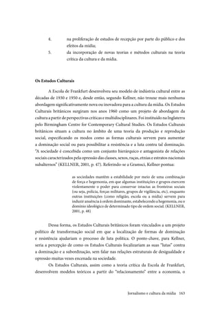163
4.	 na proliferação de estudos de recepção por parte do público e dos
efeitos da mídia;
5.	 da incorporação de novas teorias e métodos culturais na teoria
crítica da cultura e da mídia.
Os Estudos Culturais
A Escola de Frankfurt desenvolveu seu modelo de indústria cultural entre as
décadas de 1930 e 1950 e, desde então, segundo Kellner, não trouxe mais nenhuma
abordagem significativamente nova ou inovadora para a cultura da mídia. Os Estudos
Culturais britânicos surgiram nos anos 1960 como um projeto de abordagem da
culturaapartirdeperspectivascríticasemultidisciplinares.FoiinstituídonaInglaterra
pelo Birmingham Centre for Contemporary Cultural Studies. Os Estudos Culturais
britânicos situam a cultura no âmbito de uma teoria da produção e reprodução
social, especificando os modos como as formas culturais servem para aumentar
a dominação social ou para possibilitar a resistência e a luta contra tal dominação.
“A sociedade é concebida como um conjunto hierárquico e antagonista de relações
sociais caracterizados pela opressão das classes, sexos, raças, etnias e estratos nacionais
subalternos” (KELLNER, 2001, p. 47). Referindo-se a Gramsci, Kellner pontua:
as sociedades mantêm a estabilidade por meio de uma combinação
de força e hegemonia, em que algumas instituições e grupos exercem
violentamente o poder para conservar intactas as fronteiras sociais
(ou seja, polícia, forças militares, grupos de vigilância, etc), enquanto
outras instituições (como religião, escola ou a mídia) servem para
induzir anuência à ordem dominante, estabelecendo a hegemonia, ou o
domínio ideológico de determinado tipo de ordem social. (KELLNER,
2001, p. 48)
Dessa forma, os Estudos Culturais britânicos foram vinculados a um projeto
político de transformação social em que a localização de formas de dominação
e resistência ajudariam o processo de luta política. O ponto-chave, para Kellner,
seria a percepção de como os Estudos Culturais focalizariam as suas “lutas” contra
a dominação e a subordinação, sem falar nas relações estruturais de desigualdade e
opressão muitas vezes encenada na sociedade.
	Os Estudos Culturais, assim como a teoria crítica da Escola de Frankfurt,
desenvolvem modelos teóricos a partir do “relacionamento” entre a economia, o
Jornalismo e cultura da mídia
 