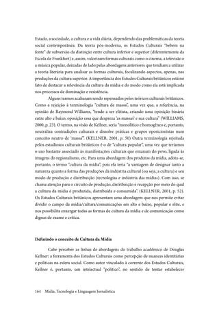 Mídia, Tecnologia e Linguagem Jornalística164
Estado, a sociedade, a cultura e a vida diária, dependendo das problemáticas da teoria
social contemporânea. Da teoria pós-moderna, os Estudos Culturais “bebem na
fonte” de subversão da distinção entre cultura inferior e superior (diferentemente da
Escola de Frankfurt) e, assim, valorizam formas culturais como o cinema, a televisão e
a música popular, deixadas de lado pelas abordagens anteriores que tendiam a utilizar
a teoria literária para analisar as formas culturais, focalizando aspectos, apenas, nas
produções da cultura superior. A importância dos Estudos Culturais britânicos está no
fato de destacar a relevância da cultura da mídia e do modo como ela está implicada
nos processos de dominação e resistência.
Alguns termos acabaram sendo repensados pelos teóricos culturais britânicos.
Como a rejeição à terminologia “cultura de massa”, uma vez que, a referência, na
opinião de Raymond Williams, “tende a ser elitista, criando uma oposição binária
entre alto e baixo, oposição essa que despreza ‘as massas’ e sua cultura” (WILLIAMS,
2000, p. 23). O termo, na visão de Kellner, seria “monolítico e homogêneo e, portanto,
neutraliza contradições culturais e dissolve práticas e grupos oposicionistas num
conceito neutro de ‘massa’”. (KELLNER, 2001, p. 50) Outra terminologia rejeitada
pelos estudiosos culturais britânicos é o de “cultura popular”, uma vez que teríamos
o uso bastante associado às manifestações culturais que emanam do povo, ligada às
imagens do regionalismo, etc. Para uma abordagem dos produtos da mídia, adota-se,
portanto, o termo “cultura da mídia”, pois ela teria “a vantagem de designar tanto a
natureza quanto a forma das produções da indústria cultural (ou seja, a cultura) e seu
modo de produção e distribuição (tecnologias e indústria das mídias). Com isso, se
chama atenção para o circuito de produção, distribuição e recepção por meio do qual
a cultura da mídia é produzida, distribuída e consumida”. (KELLNER, 2001, p. 52).
Os Estudos Culturais britânicos apresentam uma abordagem que nos permite evitar
dividir o campo da mídia/cultura/comunicações em alto e baixo, popular e elite, e
nos possibilita enxergar todas as formas de cultura da mídia e de comunicação como
dignas de exame e crítica.
Definindo o conceito de Cultura da Mídia
Cabe perceber as linhas de abordagens do trabalho acadêmico de Douglas
Kellner: a ferramenta dos Estudos Culturais como percepção de nuances identitárias
e políticas na esfera social. Como autor vinculado à corrente dos Estudos Culturais,
Kellner é, portanto, um intelectual “político”, no sentido de tentar estabelecer
 