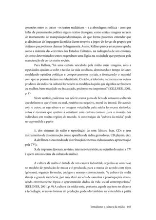 165
conexões entre os textos –os textos midiáticos – e a abordagem política - com que
linha de pensamento político alguns textos dialogam, como certas imagens servem
de instrumento de manipulação/dominação, de que forma podemos entender que
as dinâmicas de linguagem da mídia dizem respeito a jogos-de-forças de grupos que
detêm o que podemos chamar de hegemonia. Assim, Kellner parece estar preocupado,
como a máxima das correntes dos Estudos Culturais, na radiografia de um entorno,
de como determinados textos engendram uma lógica na sociedade que perpassa pela
manutenção de certos status sociais.
Para Kellner, “há uma cultura veiculada pela mídia cujas imagens, sons e
espetáculos ajudam a urdir o tecido da vida cotidiana, dominando o tempo de lazer,
modelando opiniões políticas e comportamentos sociais, e fornecendo o material
com que as pessoas forjam sua identidade. O rádio, a televisão, o cinema e os outros
produtos da indústria cultural fornecem os modelos daquilo que significa ser homem
ou mulher, bem-sucedido ou fracassado, poderoso ou impotente.” (KELLNER, 2001,
p. 9)
Neste sentido, podemos nos referir a uma gama de bens de consumo culturais
que definem o que é bom ou mal, positivo ou negativo, moral ou imoral. De acordo
com o autor, as narrativas e as imagens veiculadas pela mídia fornecem símbolos,
mitos e recursos que ajudam a construir uma cultura comum para a maioria dos
indivíduos em muitas regiões do mundo. A constituição da “cultura da mídia” pode
ser apreendida a partir:
1. dos sistemas de rádio e reprodução de som (discos, fitas, CDs e seus
instrumentos de disseminação, como aparelhos de rádio, gravadores, CD players, etc);
2.de filmes e seus modos de distribuição (cinemas, videocassetes, apresentação
pela TV);
3. da imprensa (jornais, revistas, internet e televisão, na opinião do autor, a TV
é quem está no cerne da cultura da mídia).
A cultura da mídia é dotada de um caráter industrial, organiza-se com base
no modelo de produção de massa e é produzida para a massa de acordo com tipos
(gêneros), segundo fórmulas, códigos e normas convencionais. “A cultura da mídia
almeja a grande audiência, por isso, deve ser eco de assuntos e preocupações atuais,
sendo extremamente tópica e apresentando dados da vida social contemporânea.”
(KELLNER, 2001, p. 9) A cultura da mídia seria, portanto, aquela que tem no alicerce
a tecnologia, as novas formas de produção, podendo também ser entendida a partir
Jornalismo e cultura da mídia
 