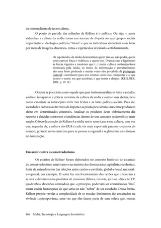 Mídia, Tecnologia e Linguagem Jornalística166
da nomenclatura de tecnocultura.
O ponto de partida das reflexões de Kellner é o político. Ou seja, o autor
vislumbra a cultura da mídia como um terreno de disputa no qual grupos sociais
importantes e ideologias políticas “lutam” e que os indivíduos vivenciam essas lutas
por meio de imagens, discursos, mitos e espetáculos veiculados cotidianamente.
Os espetáculos da mídia demonstram quem tem ou não poder, quem
pode exercer força e violência, e quem não. Dramatizam e legitimam
as forças vigentes e mostram que (...) numa cultura contemporânea
dominada pela mídia, os meios de informação e entretenimento
são uma fonte profunda e muitas vezes não percebida de pedagogia
cultural: contribuem para nos ensinar como nos comportar e o que
pensar e sentir, em que acreditar, o que temer e desejar. (KELLNER,
2001, p. 10-11)
O autor se posiciona como aquele que quer instrumentalizar o leitor a estudar,
analisar, interpretar e criticar os textos da cultura da mídia e avaliar seus efeitos, bem
como examinar as interseções entre tais textos e as lutas político-sociais. Para ele,
sociedadeeculturasãoterrenosdedisputaeasproduçõesculturaisnascemeproduzem
efeito em determinados contextos. Analisar os produtos deste imbricamento diz
respeito a elucidar contornos e tendências dentro de um contexto sociopolítico mais
amplo. O foco de atenção de Kellner é a mídia norte-americana e sua cultura, uma vez
que, segundo ele, a cultura dos EUA é cada vez mais exportada para outros países do
mundo, gerando novas matrizes para se pensar o regional e o global ou sutis formas
de dominação.
Um autor contra o conservadorismo
Os escritos de Kellner foram elaborados no contexto histórico de ascensão
do conservadorismo americano e na maioria das democracias capitalistas ocidentais,
fonte de entendimento das relações entre centro-e-periferia, global-e-local, nacional-
e-regional, por exemplo. O autor faz um levantamento das razões que o levaram a
se ater a determinados produtos de consumo (filmes, revistas, jornais, séries de TV,
quadrinhos, desenhos animados) que, a princípio, poderiam ser considerados “lixo”
numa cadeia hierárquica do que seria ou não “nobre” de ser estudado. Dessa forma,
Kellner propõe revelar a complexidade de se estudar fenômenos tão enraizados na
vivência contemporânea, uma vez que eles fazem parte de uma esfera que, muitas
 
