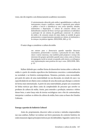 167
vezes, não diz respeito a um distanciamento acadêmico necessário.
O entretenimento oferecido pela mídia é agradabilíssimo e utiliza de
instrumentos visuais e auditivos, usando o espetáculo para seduzir
o público e levá-lo a identificar-se com certas opiniões, atitudes,
sentimentos e disposições. A cultura de consumo oferece um
deslumbrante conjunto de bens e serviços que induzem os indivíduos
a participar de um sistema de gratificação comercial. As culturas
da mídia e de consumo atuam de mãos dadas no sentido de gerar
pensamentos e comportamentos ajustados ao valores, às instituições e
às crenças e às práticas vigentes. (KELLNER, 2001, p. 12)
O autor chega a considerar a cultura da mídia
um entrave para a democracia quando reproduz discursos
reacionários, promovendo o racismo, o preconceito de sexo, idade,
classe e outras naturezas, mas também pode propiciar o avanço dos
interesses dos grupos oprimidos quando ataca coisas como as formas
de segregação racial ou sexual, ou quando, pelo menos, as enfraquece
com representações mais positivas de raça e sexo. (KELLNER, 2001,
p. 13)
Kellner defende que a melhor forma de desenvolver teorias sobre a cultura da
mídia é a partir de estudos específicos dos fenômenos concretos e contextualizados
na sociedade e na história contemporâneas. Notamos, portanto, uma necessidade,
por parte do autor, de uma materialidade na sua discussão, no estudo de caso e na
especificidade de um objeto como condição de uma discussão que abarque o contexto
de forma mais sistematizada. A partir de uma materialidade, propõe um cruzamento
de linhas teóricas que dêem conta da complexidade do processo que envolve os
produtos da cultura da mídia. Assim, para entender a produção, natureza e efeitos
desses bens, o autor lança mão de teorias sociológicas com o fim de contextualizar,
interpretar e analisar os efeitos da cultura da mídia, bem como as bases dos Estudos
Culturais.
Emerge a questão da Indústria Cultural
Antes de, propriamente, discorrer sobre as teorias e métodos empreendidos
nas suas análises, Kellner vai realizar um breve panorama do contexto histórico de
onde emanaram alguns princípios teóricos por ele defendidos. Segundo o autor, foi na
Jornalismo e cultura da mídia
 