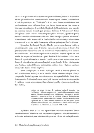 Mídia, Tecnologia e Linguagem Jornalística168
décadade60quetiveraminícioaschamadas“guerrasculturais”,atravésdemovimentos
sociais que tumultuaram e questionaram a ordem vigente. Liberais, conservadores
e radicais passaram a ser “delineados” e é no esteio destes acontecimentos que
movimentações como a Contracultura e as formas alternativas de vida passam a
interrogar os parâmetros da sociedade. Na década de 70, assistimos a uma recessão
da economia mundial abarcada pela promessa de frutos da “pós-escassez” do fim
da Segunda Guerra Mundial e uma reorganização da economia, apontando para a
abertura de mercados capitalistas como uma forma de negociação dos “escombros”
econômicos de então. Nos anos 80, os Estados Unidos viviam uma época de cortes de
programas de bem-estar social, de expansão militar e apoio a guerrilhas localizadas.
Nos países do chamado Terceiro Mundo, nota-se uma abertura política e
um diálogo entre forças locais de direita e o poder norte-americano. A Guerra Fria
põe um mundo em suspense: com um monstruoso potencial bélico, países como os
Estados Unidos e União Soviética polarizam as atenções e dividem o globo em seus
aliados. O colapso do Comunismo e a queda do Muro de Berlim deram vazão a novas
formas de organizações social, econômica e política, acarretando novos êxodos, novas
formas de migração e fazendo o mundo assistir ao que Douglas Kellner vai chamar de
uma “confusão cultural”. Guerras nacionalistas, conflitos civis e religiosos acentuam
tais aspectos da vida política no globo.
Nesta configuração, as novas tecnologias criam e alteram padrões de
vida e reestruturam as relações entre trabalho e lazer. Novas tecnologias, como o
computador doméstico, para o autor, demonstram novas possibilidades: de escolhas,
de autonomias, de diversidades, mas também de controle, manipulação e dominação.
A vigilância passa a ser uma das configurações apreendidas pelas novas tecnologias.
Para Kellner,
embora as novas formas de indústria cultural descritas por
Horkheimer e Adorno nos anos 1940 – constituídas por cinema, rádio,
revistas, histórias em quadrinho, propaganda e imprensa – tenham
começado a colonizar o lazer e a ocupar o centro do sistema da
cultura e comunicação nos Estados Unidos e em outras democracias
capitalistas, foi só com o advento da televisão, no pós-guerra, que a
mídia se transformou em força dominante na cultura, na socialização,
na política e na vida social. (KELLNER, 2001, p. 26)
A partir de então, a TV a cabo e por satélite, o videocassete e outras formas
de entretenimento doméstico, além do computador pessoal – mais recentemente –
aceleraram a disseminação e o aumento do poder da cultura veiculada pela mídia.
 