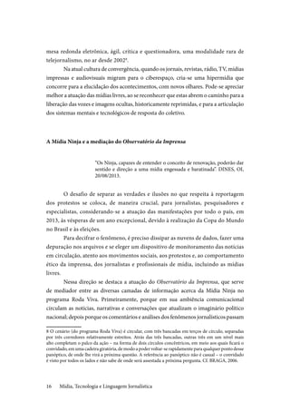 Mídia, Tecnologia e Linguagem Jornalística16
mesa redonda eletrônica, ágil, crítica e questionadora, uma modalidade rara de
telejornalismo, no ar desde 20028
.
Na atual cultura de convergência, quando os jornais, revistas, rádio, TV, mídias
impressas e audiovisuais migram para o ciberespaço, cria-se uma hipermídia que
concorre para a elucidação dos acontecimentos, com novos olhares. Pode-se apreciar
melhor a atuação das mídias livres, ao se reconhecer que estas abrem o caminho para a
liberação das vozes e imagens ocultas, historicamente reprimidas, e para a articulação
dos sistemas mentais e tecnológicos de resposta do coletivo.
A Mídia Ninja e a mediação do Observatório da Imprensa
“Os Ninja, capazes de entender o conceito de renovação, poderão dar
sentido e direção a uma mídia engessada e baratinada”. DINES, OI,
20/08/2013.
O desafio de separar as verdades e ilusões no que respeita à reportagem
dos protestos se coloca, de maneira crucial, para jornalistas, pesquisadores e
especialistas, considerando-se a atuação das manifestações por todo o país, em
2013, às vésperas de um ano excepcional, devido à realização da Copa do Mundo
no Brasil e às eleições.
Para decifrar o fenômeno, é preciso dissipar as nuvens de dados, fazer uma
depuração nos arquivos e se eleger um dispositivo de monitoramento das notícias
em circulação, atento aos movimentos sociais, aos protestos e, ao comportamento
ético da imprensa, dos jornalistas e profissionais de mídia, incluindo as mídias
livres.
Nessa direção se destaca a atuação do Observatório da Imprensa, que serve
de mediador entre as diversas camadas de informação acerca da Mídia Ninja no
programa Roda Viva. Primeiramente, porque em sua ambiência comunicacional
circulam as notícias, narrativas e conversações que atualizam o imaginário político
nacional; depois porque os comentários e análises dos fenômenos jornalísticos passam
8 O cenário (do programa Roda Viva) é circular, com três bancadas em terços de círculo, separadas
por três corredores relativamente estreitos. Atrás das três bancadas, outras três em um nível mais
alto completam o palco da ação – na forma de dois círculos concêntricos, em meio aos quais ficará o
convidado, em uma cadeira giratória, de modo a poder voltar-se rapidamente para qualquer ponto desse
panóptico, de onde lhe virá a próxima questão. A referência ao panóptico não é casual – o convidado
é visto por todos os lados e não sabe de onde será assestada a próxima pergunta. Cf. BRAGA, 2006.
 