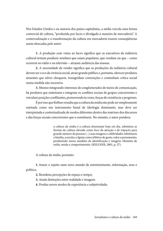 169
Nos Estados Unidos e na maioria dos países capitalistas, a mídia veicula uma forma
comercial de cultura, “produzida por lucro e divulgada à maneira de mercadoria”. A
comercialização e a transformação da cultura em mercadoria trazem conseqüências
assim elencadas pelo autor:
1. A produção com vistas ao lucro significa que os executivos da indústria
cultural tentam produzir artefatos que sejam populares, que vendam ou que – como
ocorrem no rádio e na televisão – atraiam audiência das massas.
2. A necessidade de vender significa que as produções da indústria cultural
devem ser o eco da vivência social, atrair grande público e, portanto, oferecer produtos
atraentes que talvez choquem, transgridam convenções e contenham crítica social
numa medida não excessiva.
3. Mesmo integrando interesses de conglomerados de meios de comunicação,
há produtos que sintetizam e integram os conflitos sociais de grupos concorrentes e
veiculam posições conflitantes, promovendo às vezes, forças de resistência e progresso.
ÉporissoqueKellnerressaltaqueaculturadamídianãopodesersimplesmente
rejeitada como um instrumento banal de ideologia dominante, mas deve ser
interpretada e contextualizada de modos diferentes dentro das matrizes dos discursos
e das forças sociais concorrentes que a constituem. No entanto, o autor pondera:
a cultura da mídia é a cultura dominante hoje em dia, substituiu as
formas de cultura elevada como foco da atenção e de impacto para
grande número de pessoas (...) suas imagens e celebridades substituem
a família, a escola e a Igreja como árbitros do gosto, valor e pensamento,
produzindo novos modelos de identificação e imagens vibrantes de
estilo, moda e comportamento. (KELLNER, 2001, p. 27).
A cultura da mídia, portanto:
1. Insere o sujeito num novo mundo de entretenimento, informação, sexo e
política;
2. Reordena percepções de espaço e tempo;
3. Anula distinções entre realidade e imagem;
4. Produz novos modos de experiência e subjetividade;
Jornalismo e cultura da mídia
 