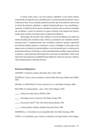 171
O jornal, então, passa a ser uma empresa capitalista. E essa íntima relação,
intensificadaaolongodosanos,contribuiuparaacaracterizaçãodojornalismocomoo
conhecemos hoje. Como exemplo, podemos perceber que no jornalismo, assim como
no modo de produção capitalista, o capital é fundamental para a sua consolidação e
expansão. A influência da economia é sentida na maneira como as notícias veiculadas
são escolhidas: a partir do interesse em quais receberão mais atenção dos leitores,
dando, assim, retorno econômico para as empresas jornalísticas.
Nessa lógica de mercado, vale a reflexão em torno da influência da cultura da
mídia veiculada pelo jornalismo atual. Afinal, ao jornalismo são creditados méritos
essenciais para o amadurecimento das sociedades modernas: grande responsável
por fomentar debates políticos, econômicos, sociais e ideológicos, oferecendo assim
espaços para a formação da opinião pública e um instrumento para a vocalização de
pensamentosdiversos. Alémdisso,aculturadamídiaajudaamodelarcomportamentos
e opiniões, e ainda participa efetivamente da construção de identidades. Então, seria
impossível não questionar a qualidade dessa influência, tendo em vista que a mídia se
volta totalmente para a obtenção de lucro.
Referências bibliográficas
ADORNO, T. Indústria cultural. São Paulo: Paz e Terra, 1989.
DUARTE, R. Teoria crítica na indústria cultural. Belo Horizonte: Editoria da UFMG,
2003.
EDGAR, A.; SEDGWICK, P. Teoria cultural de A a Z. São Paulo: Contexto, 2006.
KELLNER, D. Cultural politics - Issue 1. New York: Pelgrave, 2005.
_____. Cultura da mídia. Bauru: EDUSC, 2001.
_____. Tecnologia, Guerra e fascismo. São Paulo: Unesp, 1999.
_____. The persian Gulf TV War. New York: Perseus Books, 1992.
_____. Camera politica. Indiana: Indiana University Press, 1990.
MARSHALL, L. O jornalismo na era da publicidade. São Paulo: Summus, 2003.
VIZEU, A. E. Decidindo o que é notícia: os bastidores do telejornalismo. Porto Alegre:
Jornalismo e cultura da mídia
 
