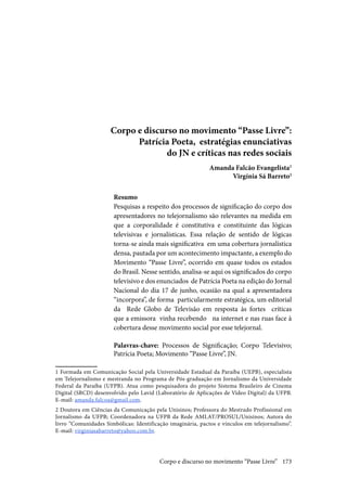 173
Corpo e discurso no movimento “Passe Livre”:
Patrícia Poeta, estratégias enunciativas
do JN e críticas nas redes sociais
Amanda Falcão Evangelista1
Virgínia Sá Barreto2
Resumo
Pesquisas a respeito dos processos de significação do corpo dos
apresentadores no telejornalismo são relevantes na medida em
que a corporalidade é constitutiva e constituinte das lógicas
televisivas e jornalísticas. Essa relação de sentido de lógicas
torna-se ainda mais significativa em uma cobertura jornalística
densa, pautada por um acontecimento impactante, a exemplo do
Movimento “Passe Livre”, ocorrido em quase todos os estados
do Brasil. Nesse sentido, analisa-se aqui os significados do corpo
televisivo e dos enunciados de Patrícia Poeta na edição do Jornal
Nacional do dia 17 de junho, ocasião na qual a apresentadora
“incorpora”, de forma particularmente estratégica, um editorial
da Rede Globo de Televisão em resposta às fortes críticas
que a emissora vinha recebendo na internet e nas ruas face à
cobertura desse movimento social por esse telejornal.
Palavras-chave: Processos de Significação; Corpo Televisivo;
Patrícia Poeta; Movimento “Passe Livre”, JN.
1 Formada em Comunicação Social pela Universidade Estadual da Paraíba (UEPB), especialista
em Telejornalismo e mestranda no Programa de Pós-graduação em Jornalismo da Universidade
Federal da Paraíba (UFPB). Atua como pesquisadora do projeto Sistema Brasileiro de Cinema
Digital (SBCD) desenvolvido pelo Lavid (Laboratório de Aplicações de Vídeo Digital) da UFPB.
E-mail: amanda.falcoa@gmail.com.
2 Doutora em Ciências da Comunicação pela Unisinos; Professora do Mestrado Profissional em
Jornalismo da UFPB; Coordenadora na UFPB da Rede AMLAT/PROSUL/Unisinos; Autora do
livro “Comunidades Simbólicas: Identificação imaginária, pactos e vínculos em telejornalismo”.
E-mail: virginiasabarreto@yahoo.com.br.
Corpo e discurso no movimento “Passe Livre”
 