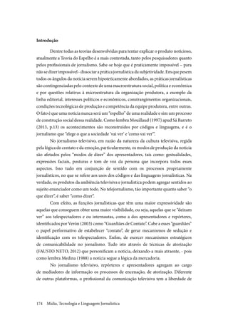 Mídia, Tecnologia e Linguagem Jornalística174
Introdução
Dentre todas as teorias desenvolvidas para tentar explicar o produto noticioso,
atualmente a Teoria do Espelho é a mais contestada, tanto pelos pesquisadores quanto
pelos profissionais de jornalismo. Sabe-se hoje que é praticamente impossível – para
nãosedizerimpossível-dissociarapráticajornalísticadasubjetividade.Emquepesem
todos os ângulos da notícia serem hipoteticamente abordados, as práticas jornalísticas
são contingenciadas pelo contexto de uma macroestrutura social, política e econômica
e por questões relativas à microestrutura da organização produtora, a exemplo da
linha editorial, interesses políticos e econômicos, constrangimentos organizacionais,
condições tecnológicas de produção e competência da equipe produtora, entre outras.
O fato é que uma noticia nunca será um “espelho” de uma realidade e sim um processo
de construção social dessa realidade. Como lembra Mouillaud (1997) apud Sá Barreto
(2013, p.13) os acontecimentos são reconstruídos por códigos e linguagens, e é o
jornalismo que “elege o que a sociedade ‘vai ver’ e ‘como vai ver’”.
No jornalismo televisivo, em razão da natureza da cultura televisiva, regida
pela lógica do contato e da emoção, particularmente, os modos de produção da noticia
são afetados pelos “modos de dizer” dos apresentadores, tais como: gestualidades,
expressões faciais, posturas e tom de voz da persona que incorpora todos esses
aspectos. Isso tudo em conjunção de sentido com os processos propriamente
jornalísticos, no que se refere aos usos dos códigos e das linguagens jornalísticas. Na
verdade, os produtos da ambiência televisiva e jornalística podem agregar sentidos ao
sujeito enunciador como um todo. No telejornalismo, tão importante quanto saber “o
que dizer”, é saber “como dizer”.
Com efeito, as funções jornalísticas que têm uma maior expressividade são
aquelas que conseguem obter uma maior visibilidade, ou seja, aquelas que se “deixam
ver” aos telespectadores e ou internautas, como a dos apresentadores e repórteres,
identificados por Verón (2003) como “Guardiães de Contato”. Cabe a esses “guardiães”
o papel performativo de estabelecer “contato”, de gerar mecanismos de sedução e
identificação com os telespectadores. Enfim, de exercer mecanismos estratégicos
de comunicabilidade no jornalismo. Tudo isto através de técnicas de atorização
(FAUSTO NETO, 2012) que personificam a notícia, deixando-a mais atraente, - pois
como lembra Medina (1988) a notícia segue a lógica da mercadoria.
	No jornalismo televisivo, repórteres e apresentadores agregam ao cargo
de mediadores de informação os processos de encenação, de atorização. Diferente
de outras plataformas, o profissional da comunicação televisiva tem a liberdade de
 