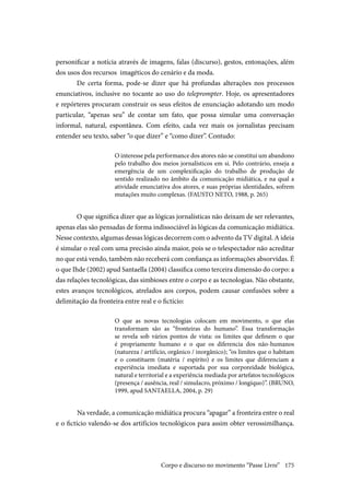 175
personificar a notícia através de imagens, falas (discurso), gestos, entonações, além
dos usos dos recursos imagéticos do cenário e da moda.
De certa forma, pode-se dizer que há profundas alterações nos processos
enunciativos, inclusive no tocante ao uso do teleprompter. Hoje, os apresentadores
e repórteres procuram construir os seus efeitos de enunciação adotando um modo
particular, “apenas seu” de contar um fato, que possa simular uma conversação
informal, natural, espontânea. Com efeito, cada vez mais os jornalistas precisam
entender seu texto, saber “o que dizer” e “como dizer”. Contudo:
O interesse pela performance dos atores não se constitui um abandono
pelo trabalho dos meios jornalísticos em si. Pelo contrário, enseja a
emergência de um complexificação do trabalho de produção de
sentido realizado no âmbito da comunicação midiática, e na qual a
atividade enunciativa dos atores, e suas próprias identidades, sofrem
mutações muito complexas. (FAUSTO NETO, 1988, p. 265)
O que significa dizer que as lógicas jornalísticas não deixam de ser relevantes,
apenas elas são pensadas de forma indissociável às lógicas da comunicação midiática.
Nesse contexto, algumas dessas lógicas decorrem com o advento da TV digital. A ideia
é simular o real com uma precisão ainda maior, pois se o telespectador não acreditar
no que está vendo, também não receberá com confiança as informações absorvidas. É
o que Ihde (2002) apud Santaella (2004) classifica como terceira dimensão do corpo: a
das relações tecnológicas, das simbioses entre o corpo e as tecnologias. Não obstante,
estes avanços tecnológicos, atrelados aos corpos, podem causar confusões sobre a
delimitação da fronteira entre real e o fictício:
O que as novas tecnologias colocam em movimento, o que elas
transformam são as “fronteiras do humano”. Essa transformação
se revela sob vários pontos de vista: os limites que definem o que
é propriamente humano e o que os diferencia dos não-humanos
(natureza / artifício, orgânico / inorgânico); “os limites que o habitam
e o constituem (matéria / espírito) e os limites que diferenciam a
experiência imediata e suportada por sua corporeidade biológica,
natural e territorial e a experiência mediada por artefatos tecnológicos
(presença / ausência, real / simulacro, próximo / longíquo)”. (BRUNO,
1999, apud SANTAELLA, 2004, p. 29)
	Na verdade, a comunicação midiática procura “apagar” a fronteira entre o real
e o fictício valendo-se dos artifícios tecnológicos para assim obter verossimilhança.
Corpo e discurso no movimento “Passe Livre”
 