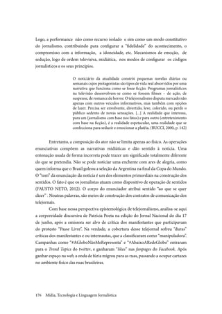 Mídia, Tecnologia e Linguagem Jornalística176
Logo, a performance não como recurso isolado e sim como um modo constitutivo
do jornalismo, contribuindo para configurar a “fidelidade” do acontecimento, o
compromisso com a informação, a idoneidade, etc. Mecanismos de emoção, de
sedução, logo de ordem televisiva, midiática, nos modos de configurar os códigos
jornalísticos e os seus princípios.
O noticiário da atualidade constrói pequenas novelas diárias ou
semanais cujos protagonistas são tipos de vida real absorvidos por uma
narrativa que funciona como se fosse ficção. Programas jornalísticos
na televisão desenvolvem-se como se fossem filmes – de ação, de
suspense, de romance de horror. O telejornalismo disputa mercado não
apenas com outros veículos informativos, mas também com opções
de lazer. Precisa ser envolvente, divertido, leve, colorido, ou perde o
público sedento de novas sensações. [...] A realidade que interessa,
para um (jornalismo com base nos fatos) e para outro (entretenimento
com base na ficção), é a realidade espetacular, uma realidade que se
confecciona para seduzir e emocionar a platéia. (BUCCI, 2000, p. 142)
	Entretanto, a composição do ator não se limita apenas ao físico. As operações
enunciativas compõem as narrativas midiáticas e dão sentido à notícia. Uma
entonação usada de forma incorreta pode trazer um significado totalmente diferente
do que se pretendia. Não se pode noticiar uma enchente com ares de alegria, como
quem informa que o Brasil goleou a seleção da Argentina na final da Copa do Mundo.
O “tom” da enunciação da notícia é um dos elementos primordiais na construção dos
sentidos. O fato é que os jornalistas atuam como dispositivo de operação de sentidos
(FAUSTO NETO, 2012). O corpo do enunciador atribui sentido “ao que se quer
dizer” . Noutras palavras, são meios de construção dos contratos de comunicação dos
telejornais.
	Com base nessa perspectiva epistemológica de telejornalismo, analisa-se aqui
a corporeidade discursiva de Patrícia Poeta na edição do Jornal Nacional do dia 17
de junho, após a emissora ser alvo de crítica dos manifestantes que participavam
do protesto “Passe Livre”. Na verdade, a cobertura desse telejornal sofreu “duras”
críticas dos manifestantes e ou internautas, que a classificaram como “manipuladora”.
Campanhas como “#AGloboNãoMeRepresenta” e “#AbaixoARedeGlobo” entraram
para o Trend Topics do twitter, e ganharam “likes” nas fanpages do Facebook. Após
ganhar espaço na web, a onda de fúria migrou para as ruas, passando a ocupar cartazes
no ambiente físico das ruas brasileiras.
 