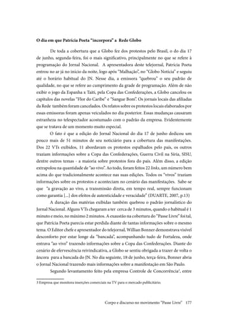 177
O dia em que Patrícia Poeta “incorpora” a Rede Globo
	De toda a cobertura que a Globo fez dos protestos pelo Brasil, o do dia 17
de junho, segunda-feira, foi o mais significativo, principalmente no que se refere à
programação do Jornal Nacional. A apresentadora deste telejornal, Patrícia Poeta
entrou no ar já no início da noite, logo após “Malhação”, no “Globo Notícia” e seguiu
até o horário habitual do JN. Nesse dia, a emissora “quebrou” o seu padrão de
qualidade, no que se refere ao cumprimento da grade de programação. Além de não
exibir o jogo da Espanha x Taiti, pela Copa das Confederações, a Globo cancelou os
capítulos das novelas “Flor do Caribe” e “Sangue Bom”. Os jornais locais das afiliadas
da Rede também foram cancelados. Os relatos sobre os protestos locais elaborados por
essas emissoras foram apenas veiculados no dia posterior. Essas mudanças causaram
estranheza no telespectador acostumado com o padrão da empresa. Evidentemente
que se tratava de um momento muito especial.
O fato é que a edição do Jornal Nacional do dia 17 de junho dedicou um
pouco mais de 51 minutos de seu noticiário para a cobertura das manifestações.
Dos 22 VTs exibidos, 11 abordavam os protestos espalhados pelo país, os outros
traziam informações sobre a Copa das Confederações, Guerra Civil na Síria, SISU,
dentre outros temas - a maioria sobre protestos fora do país. Além disso, a edição
extrapolou na quantidade de “ao vivo”. Ao todo, foram feitos 22 links, um número bem
acima do que tradicionalmente acontece nas suas edições. Todos os “vivos” traziam
informações sobre os protestos e aconteciam no cenário das manifestações. Sabe-se
que “a gravação ao vivo, a transmissão direta, em tempo real, sempre funcionam
como garantia [...] dos efeitos de autenticidade e veracidade” (DUARTE, 2007, p.13)
A duração das matérias exibidas também quebrou o padrão jornalístico do
Jornal Nacional. Alguns VTs chegaram a ter cerca de 3 minutos, quando o habitual é 1
minuto e meio, no máximo 2 minutos. A exaustão na cobertura do “Passe Livre” foi tal,
que Patrícia Poeta parecia estar perdida diante de tantas informações sobre o mesmo
tema. O Editor chefe e apresentador do telejornal, Willian Bonner demonstrava visível
desconforto por estar longe da “bancada”, acompanhando tudo de Fortaleza, onde
entrava “ao vivo” trazendo informações sobre a Copa das Confederações. Diante do
cenário de efervescência reivindicativa, a Globo se sentiu obrigada a trazer de volta o
âncora para a bancada do JN. No dia seguinte, 18 de junho, terça-feira, Bonner abria
o Jornal Nacional trazendo mais informações sobre a manifestação em São Paulo.
	Segundo levantamento feito pela empresa Controle de Concorrência3
, entre
3 Empresa que monitora inserções comerciais na TV para o mercado publicitário.
Corpo e discurso no movimento “Passe Livre”
 