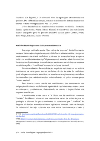 Mídia, Tecnologia e Linguagem Jornalística178
os dias 17 e 26 de junho, o JN exibiu oito horas de reportagens e transmissões dos
protestos. Das 140 horas de exibição, somando as transmissões de todas as emissoras
abertas, 34 horas foram produzidas pela TV Globo.4
O foco da cobertura das manifestações se encontrava no eixo Rio - São Paulo,
além da capital Brasília. Porém, a edição do dia 17 de junho trouxe uma nota coberta
fazendo um aparato geral dos protestos em outras cidades, como: Curitiba, Belém,
Porto Alegre, Fortaleza, Maceió e Vitória.
#AGloboNãoMeRepresenta: Críticas nas redes sociais
	Em artigo publicado no site Observatório da Imprensa5
, Sylvia Moretzsohn
escreveu: “tanto os jornais paulistas quanto O Globo e as redes de televisão carregavam
nas tintas contra os atos de vandalismo praticados por uma minoria que sempre se
infiltra em manifestações desse tipo”. O pensamento da jornalista reflete bem o motivo
de sentimento de revolta que os manifestantes sentiram ao ouvir inúmeras vezes nos
noticiários a palavra “vandalismo”, em especial no Jornal Nacional.
	Durante a cobertura das manifestações no país, os noticiários em sua maioria
hostilizavam os participantes em sua totalidade, devido às ações de vandalismo
praticadasporumaminoria.Alémdisso,emseusdiscursos,repórtereseapresentadores
deixavam claro que a violência se dava unilateralmente, e a polícia tentava apenas
“manter a ordem”.
	Essa situação causou revolta nos manifestantes, que demostraram sua
indignação dificultando o trabalho dos repórteres de rua, levantando cartazes contra
as emissoras e, principalmente, disseminando na internet a imparcialidade das
empresas jornalísticas.
	A revolta maior se deu contra a TV Globo, que foi considerada como um
“símbolo” da cobertura distorcida dos movimentos sociais de junho no país, ao
privilegiar o discurso de que o movimento era constituído por “ vândalos”. Ao
longo de sua história a emissora acumula registros de situações claras de distorção
da informação6
, ou seja, cobertura sem uma maior contextualização e com o
4 VER: http://outrocanal.blogfolha.uol.com.br/2013/07/01/tv-aberta-exibiu-140-horas-de-protestos-
em-dez-dias/
5 VER: http://www.observatoriodaimprensa.com.br/news/view/muito_alem_dos_20_centavos
6Paraaprofundamentos,ver“ASíndromedaAntenaParabólica:ÉticanoJornalismoBrasileiro”(Kucinsk,
1998).
 